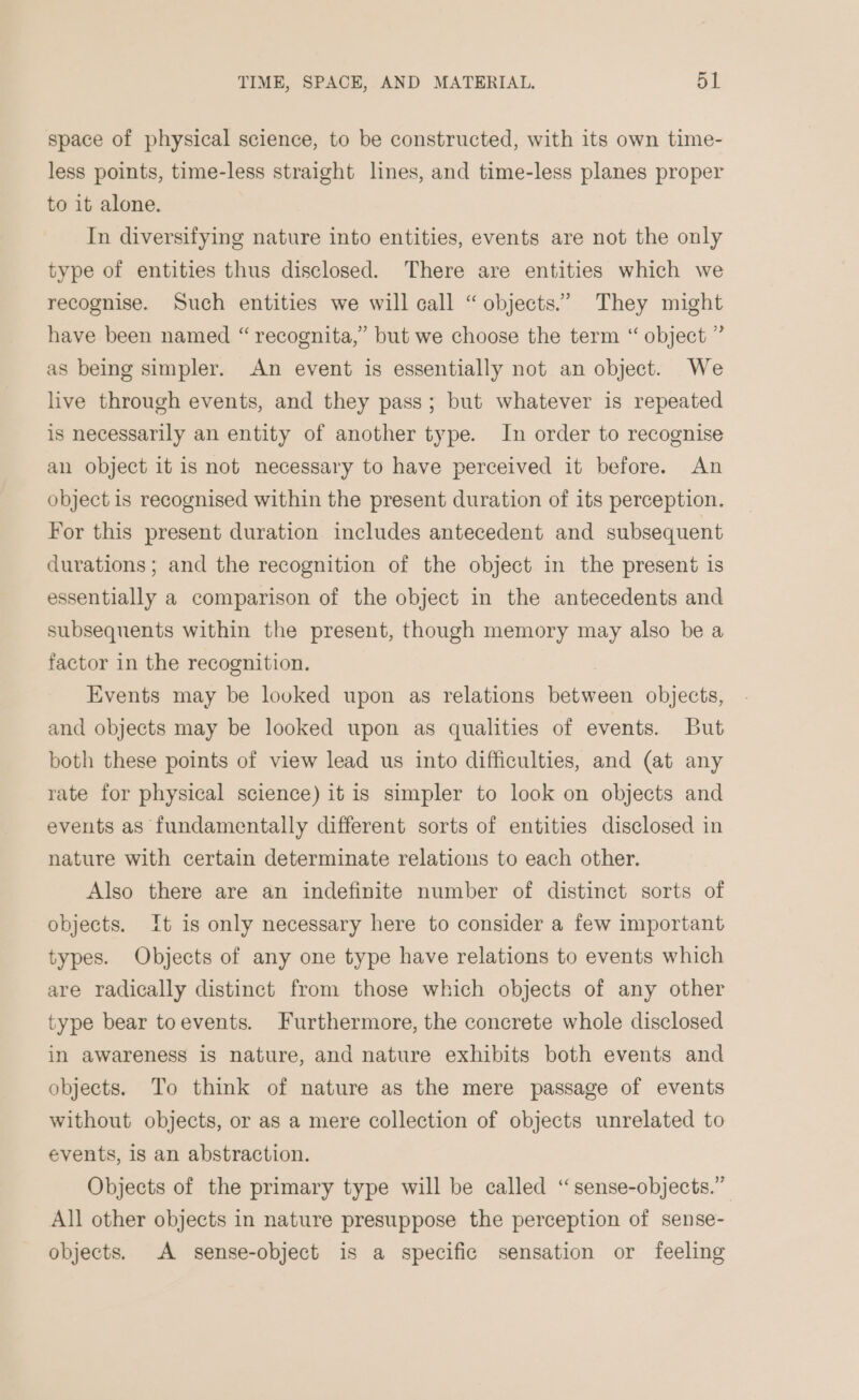 space of physical science, to be constructed, with its own time- less points, time-less straight lines, and time-less planes proper to it alone. In diversifying nature into entities, events are not the only type of entities thus disclosed. There are entities which we recognise. Such entities we will call “ objects.” They might have been named “ recognita,” but we choose the term “ object ” as being simpler. An event is essentially not an object. We live through events, and they pass; but whatever is repeated is necessarily an entity of another type. In order to recognise an object it is not necessary to have perceived it before. An object is recognised within the present duration of its perception. For this present duration includes antecedent and subsequent durations; and the recognition of the object in the present is essentially a comparison of the object in the antecedents and subsequents within the present, though memory may also be a factor in the recognition. Events may be looked upon as relations between objects, and objects may be looked upon as qualities of events. But both these points of view lead us into difficulties, and (at any rate for physical science) it is simpler to look on objects and events as fundamentally different sorts of entities disclosed in nature with certain determinate relations to each other. Also there are an indefinite number of distinct sorts of objects. It is only necessary here to consider a few important types. Objects of any one type have relations to events which are radically distinct from those which objects of any other type bear toevents. Furthermore, the concrete whole disclosed in awareness is nature, and nature exhibits both events and objects. To think of nature as the mere passage of events without objects, or as a mere collection of objects unrelated to events, 18 an abstraction. Objects of the primary type will be called ‘“sense-objects.” All other objects in nature presuppose the perception of sense- objects. A sense-object is a specific sensation or feeling