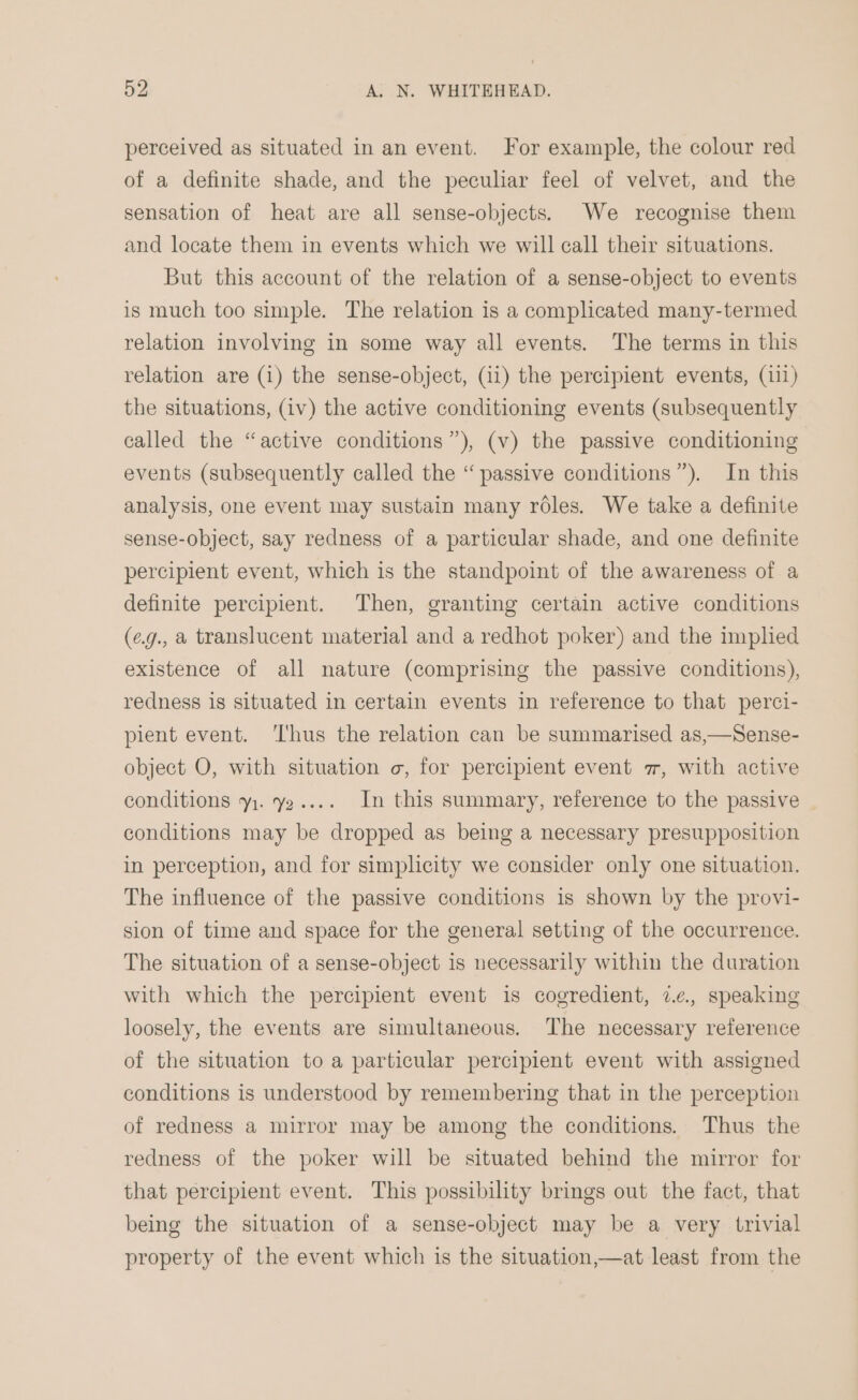 perceived as situated in an event. For example, the colour red of a definite shade, and the peculiar feel of velvet, and the sensation of heat are all sense-objects. We recognise them and locate them in events which we will call their situations. But this account of the relation of a sense-object to events is much too simple. The relation is a complicated many-termed relation involving in some way all events. The terms in this relation are (1) the sense-object, (ii) the percipient events, (111) the situations, (iv) the active conditioning events (subsequently called the “active conditions”), (v) the passive conditioning events (subsequently called the “ passive conditions”). In this analysis, one event may sustain many roles. We take a definite sense-object, say redness of a particular shade, and one definite percipient event, which is the standpoint of the awareness of a definite percipient. Then, granting certain active conditions (eg., a translucent material and a redhot poker) and the implied existence of all nature (comprising the passive conditions), redness is situated in certain events in reference to that perci- pient event. ‘Thus the relation can be summarised as,—Sense- object O, with situation o, for percipient event 7, with active conditions y1. y2.... In this summary, reference to the passive conditions may be dropped as being a necessary presupposition in perception, and for simplicity we consider only one situation. The influence of the passive conditions is shown by the provi- sion of time and space for the general setting of the occurrence. The situation of a sense-object is necessarily within the duration with which the percipient event is cogredient, 2.¢. speaking loosely, the events are simultaneous. The necessary reference of the situation to a particular percipient event with assigned conditions is understood by remembering that in the perception of redness a mirror may be among the conditions. Thus the redness of the poker will be situated behind the mirror for that percipient event. This possibility brings out the fact, that being the situation of a sense-object may be a very trivial property of the event which is the situation,—at least from the