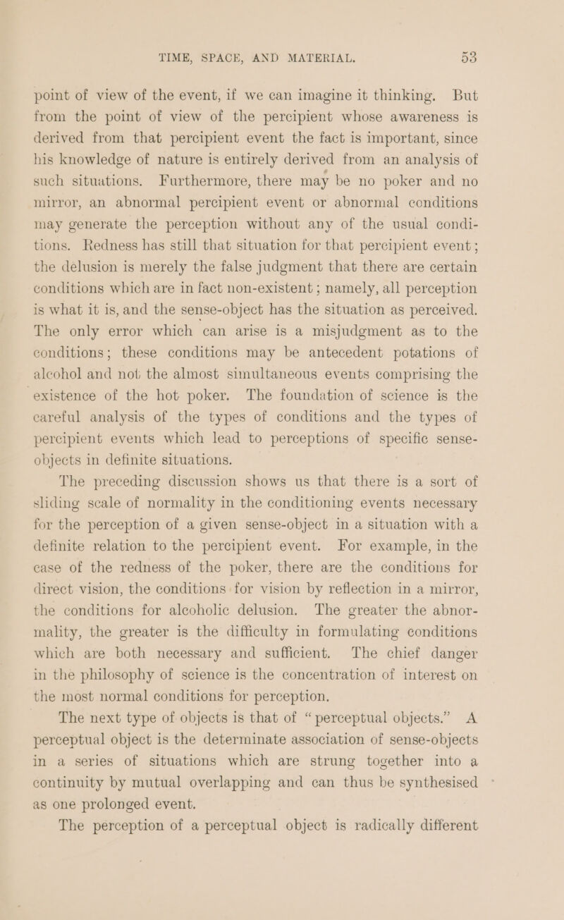 point of view of the event, if we can imagine it thinking. But from the point of view of the percipient whose awareness is derived from that percipient event the fact is important, since his knowledge of nature is entirely derived from an analysis of such situations. Furthermore, there may be no poker and no mirror, an abnormal percipient event or abnormal conditions may generate the perception without any of the usual condi- tions. Redness has still that situation for that percipient event ; the delusion is merely the false judgment that there are certain conditions which are in fact non-existent ; namely, all perception is what it is, and the sense-object has the situation as perceived. The only error which can arise is a misjudgment as to the conditions; these conditions may be antecedent potations of alcohol and not the almost simultaneous events comprising the existence of the hot poker. The foundation of science is the careful analysis of the types of conditions and the types of percipient events which lead to perceptions of specific sense- objects in definite situations. The preceding discussion shows us that there is a sort of sliding scale of normality in the conditioning events necessary for the perception of a given sense-object in a situation with a definite relation to the percipient event. For example, in the ease of the redness of the poker, there are the conditions for direct vision, the conditions for vision by reflection in a mirror, the conditions for alcoholic delusion. The greater the abnor- mality, the greater is the difficulty in formulating conditions which are both necessary and sufficient. The chief danger in the philosophy of science is the concentration of interest on the most normal conditions for perception. ‘The next type of objects is that of “perceptual objects.” A perceptual object is the determinate association of sense-objects in a series of situations which are strung together into a continuity by mutual overlapping and can thus be synthesised as one prolonged event. The perception of a perceptual object is radically different
