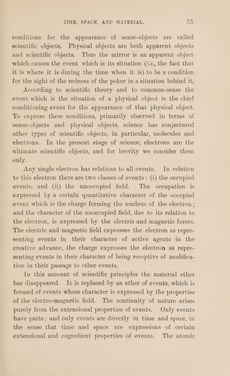 conditions for the appearance of sense-objects are called scientific objects. Physical objects are both apparent objects and scientific objects. Thus the mirror is an apparent object which causes the event which is its situation (7.¢., the fact that it is where it is during the time when it is) to be a condition for the sight of the redness of the poker in a situation behind it. According to scientific theory and to common-sense the event which is the situation of a physical object is the chief conditioning event for the appearance of that physical object. To express these conditions, primarily observed in terms of sense-objects and physical objects, science has conjectured other types of scientific objects, in particular, molecules and electrons. In the present stage of science, electrons are the ultimate scientific objects, and for brevity we consider them only. Any single electron has relations to all events. In relation to this electron there are two classes of events: (1) the occupied events, and (ii) the unoccupied field. The occupation is expressed by a certain quantitative character of the occupied event which is the charge forming the nucleus of the electron ; and the character of the unoccupied field, due to its relation to the electron, is expressed by the electric and magnetic forces. The electric and magnetic field expresses the electron as repre- senting events in their character of active agents in the creative advance, the charge expresses the electron as repre- senting events in their character of being receptive of modifica- tion in their passage to other events. In this account of scientific principles the material ether has disappeared. It is replaced by an ether of events, which is formed of events whose character is expressed by the properties of the electro-magnetic field. The continuity of nature arises purely from the extensional properties of events. Only events have parts; and only events are directly in time and space, in the sense that time and space are expressions of certain extensional and cogredient properties of events. The atomic