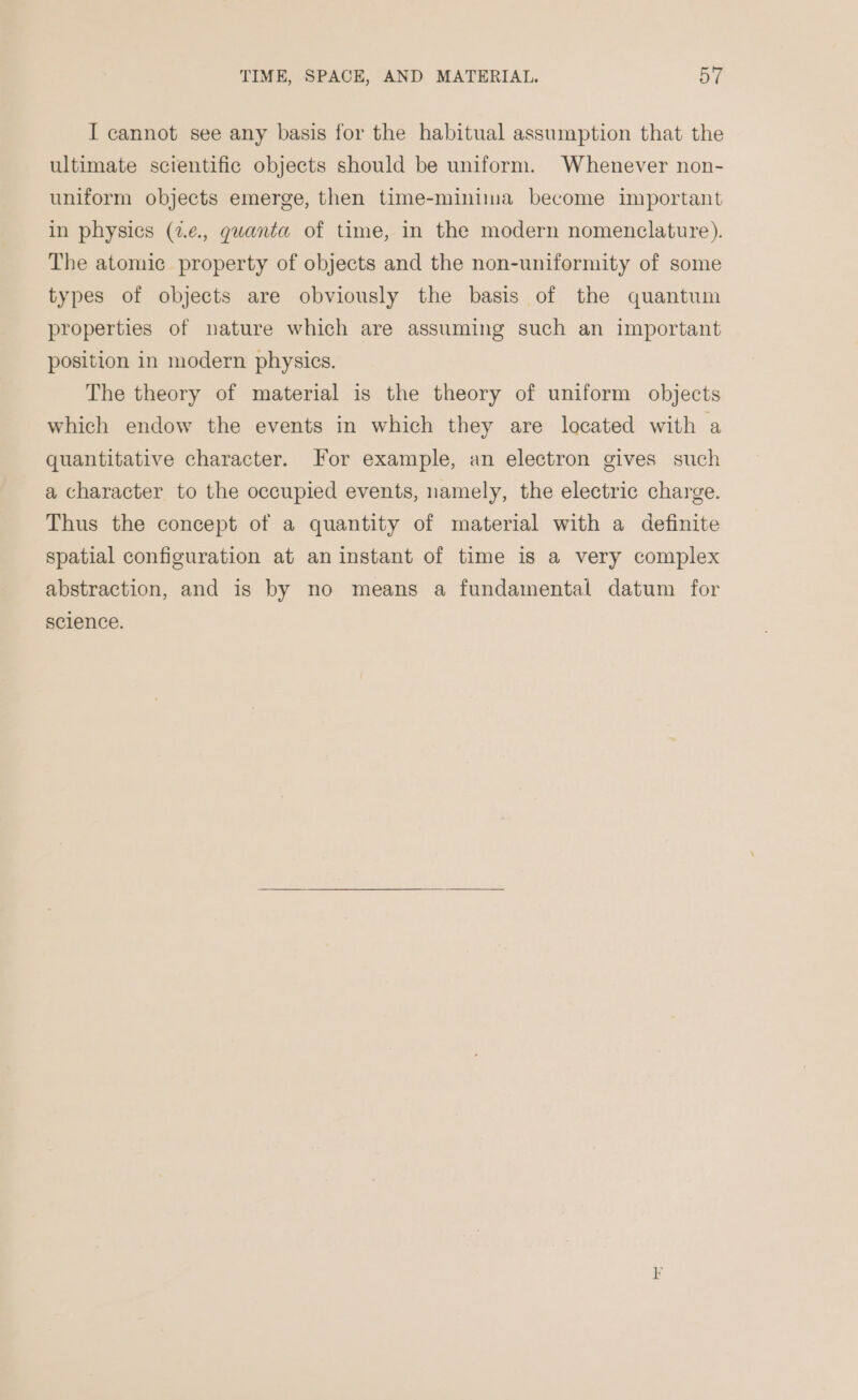 I cannot see any basis for the habitual assumption that the ultimate scientific objects should be uniform. Whenever non- uniform objects emerge, then time-minima become important in physics (2¢., quanta of time, in the modern nomenclature). The atomic property of objects and the non-uniformity of some types of objects are obviously the basis of the quantum properties of nature which are assuming such an important position in modern physics. The theory of material is the theory of uniform objects which endow the events in which they are located with a quantitative character. For example, an electron gives such a character to the occupied events, namely, the electric charge. Thus the concept of a quantity of material with a definite spatial configuration at an instant of time is a very complex abstraction, and is by no means a fundamental datum for science.