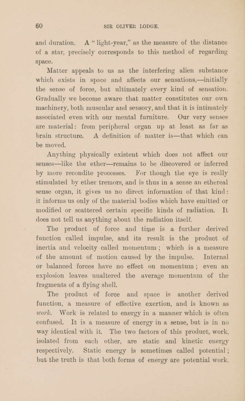 and duration. A “ light-year,” as the measure of the distance of a star, precisely corresponds to this method of regarding space. Matter appeals to us as the interfering alien substance which exists in space and affects our sensations,—initially the sense of force, but ultimately every kind of sensation. Gradually we become aware that matter constitutes our own machinery, both muscular and sensory, and that it is intimately associated even with our mental furniture. Our very senses are material: from peripheral organ up at least as far as brain structure. A definition of matter is—that which can be moved. Anything physically existent which does not affect our senses—like the ether—remains to be discovered or inferred by more recondite processes. For though the eye is really stimulated by ether tremors, and is thus in a sense an ethereal sense organ, it gives us no direct information of that kind: it informs us only of the material bodies which have emitted or modified or scattered certain specific kinds of radiation. It does not tell us anything about the radiation itself. The product of force and time is a further derived function called impulse, and its result is the product of inertia and velocity called momentum; which is a measure of the amount of motion caused by the impulse. Internal or balanced forces have no effect on momentum; even an explosion leaves unaltered the average momentum of the fragments of a flying shell. The product of force and space is another derived function, a measure of effective exertion, and is known as work. Work is related to energy in a manner which is often confused. It is a measure of energy in a sense, but is in no way identical with it. The two factors of this product, work, isolated from each other, are static and kinetic energy respectively. Static energy is sometimes called potential ; but the truth is that both forms of energy are potential work.