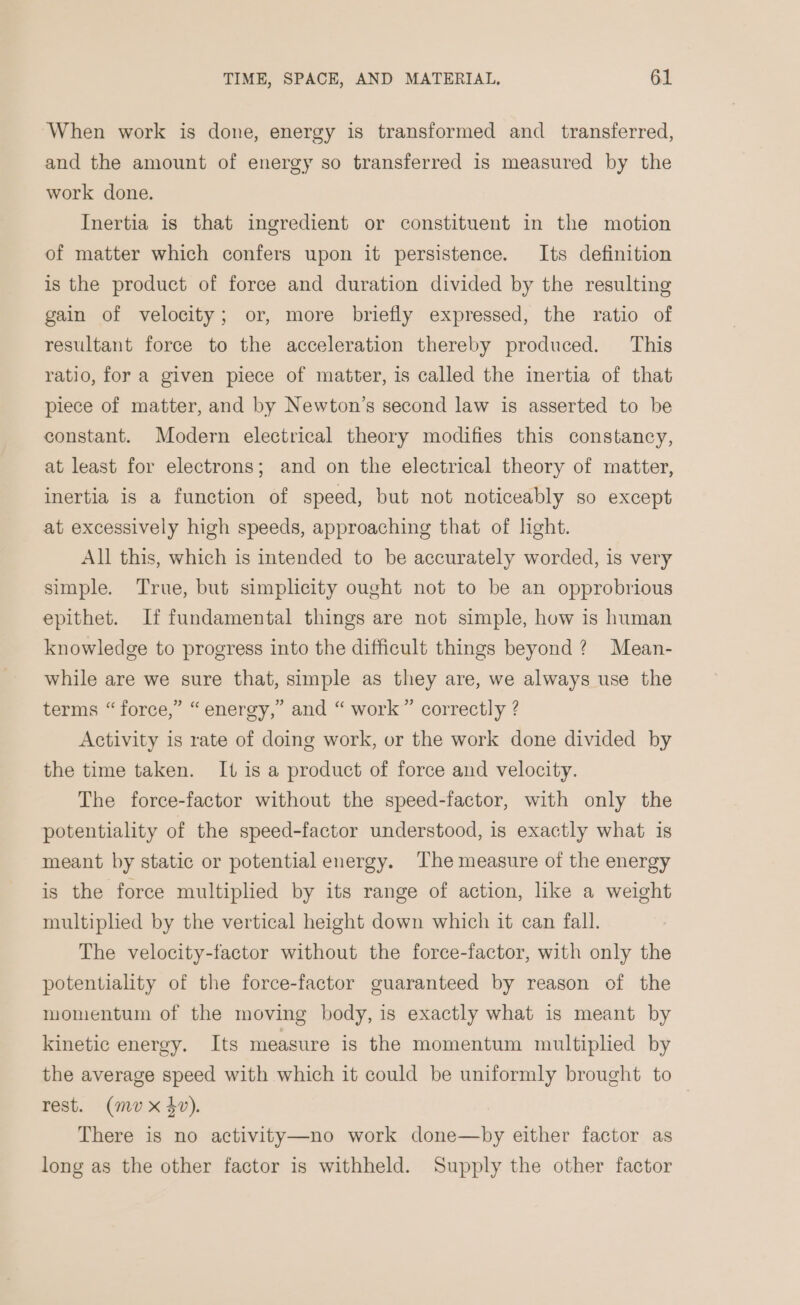 ‘When work is done, energy is transformed and transferred, and the amount of energy so transferred is measured by the work done. Inertia is that ingredient or constituent in the motion of matter which confers upon it persistence. Its definition is the product of force and duration divided by the resulting gain of velocity; or, more briefly expressed, the ratio of resultant force to the acceleration thereby produced. This ratio, for a given piece of matter, is called the inertia of that piece of matter, and by Newton’s second law is asserted to be constant. Modern electrical theory modifies this constancy, at least for electrons; and on the electrical theory of matter, inertia is a function of speed, but not noticeably so except at excessively high speeds, approaching that of light. All this, which is intended to be accurately worded, is very simple. True, but simplicity ought not to be an opprobrious epithet. If fundamental things are not simple, how is human knowledge to progress into the difficult things beyond? Mean- while are we sure that, simple as they are, we always use the terms “force,” “energy,” and “ work” correctly ? Activity is rate of doing work, or the work done divided by the time taken. It is a product of force and velocity. The forcee-factor without the speed-factor, with only the potentiality of the speed-factor understood, is exactly what is meant by static or potential energy. The measure of the energy is the force multiplied by its range of action, like a weight multiplied by the vertical height down which it can fall. The velocity-factor without the force-factor, with only the potentiality of the force-factor guaranteed by reason of the momentum of the moving body, is exactly what is meant by kinetic energy. Its measure is the momentum multiplied by the average speed with which it could be uniformly brought to rest. (mv x $v). | There is no activity—no work done—by either factor as long as the other factor is withheld. Supply the other factor