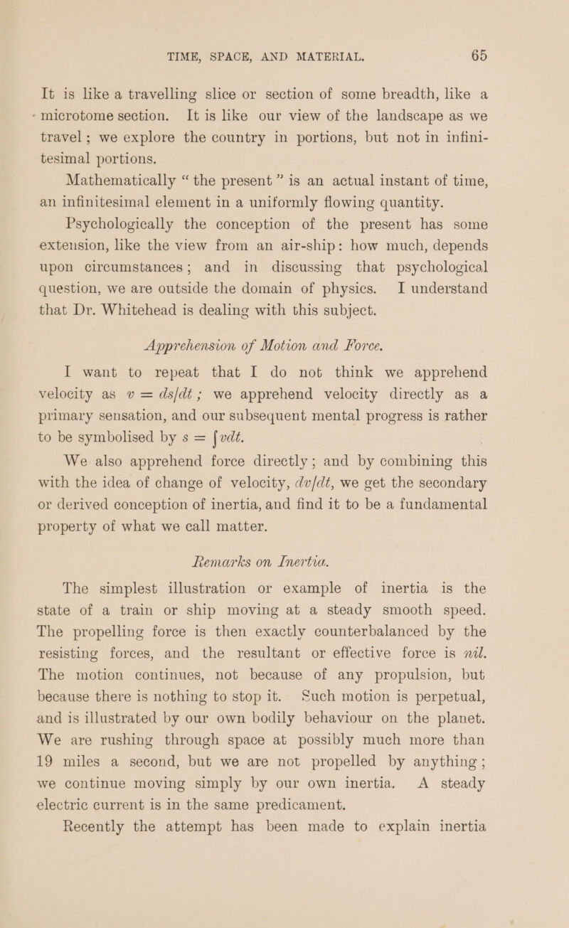 It is like a travelling shce or section of some breadth, like a -microtome section. It is hke our view of the landscape as we travel; we explore the country in portions, but not in infini- tesimal portions. Mathematically “ the present ” is an actual instant of time, an infinitesimal element in a uniformly flowing quantity. Psychologically the conception of the present has some extension, like the view from an air-ship: how much, depends upon circumstances; and in discussing that psychological question, we are outside the domain of physics. I understand that Dr. Whitehead is dealing with this subject. Apprehension of Motion and Force. I want to repeat that I do not think we apprehend velocity as v = ds/dt; we apprehend velocity directly as a primary sensation, and our subsequent mental progress is rather to be symbolised by s = fvd¢. We also apprehend force directly ; and by combining this with the idea of change of velocity, dv/dt, we get the secondary or derived conception of inertia, and find it to be a fundamental property of what we call matter. Remarks on Inertia. The simplest illustration or example of inertia is the state of a train or ship moving at a steady smooth speed. The propelling force is then exactly counterbalanced by the resisting forces, and the resultant or effective force is nd. The motion continues, not because of any propulsion, but because there is nothing to stop it. Such motion is perpetual, and is illustrated by our own bodily behaviour on the planet. We are rushing through space at possibly much more than 19 miles a second, but we are not propelled by anything; we continue moving simply by our own inertia. &lt;A steady electric current 1s in the same predicament. Recently the attempt has been made to explain inertia