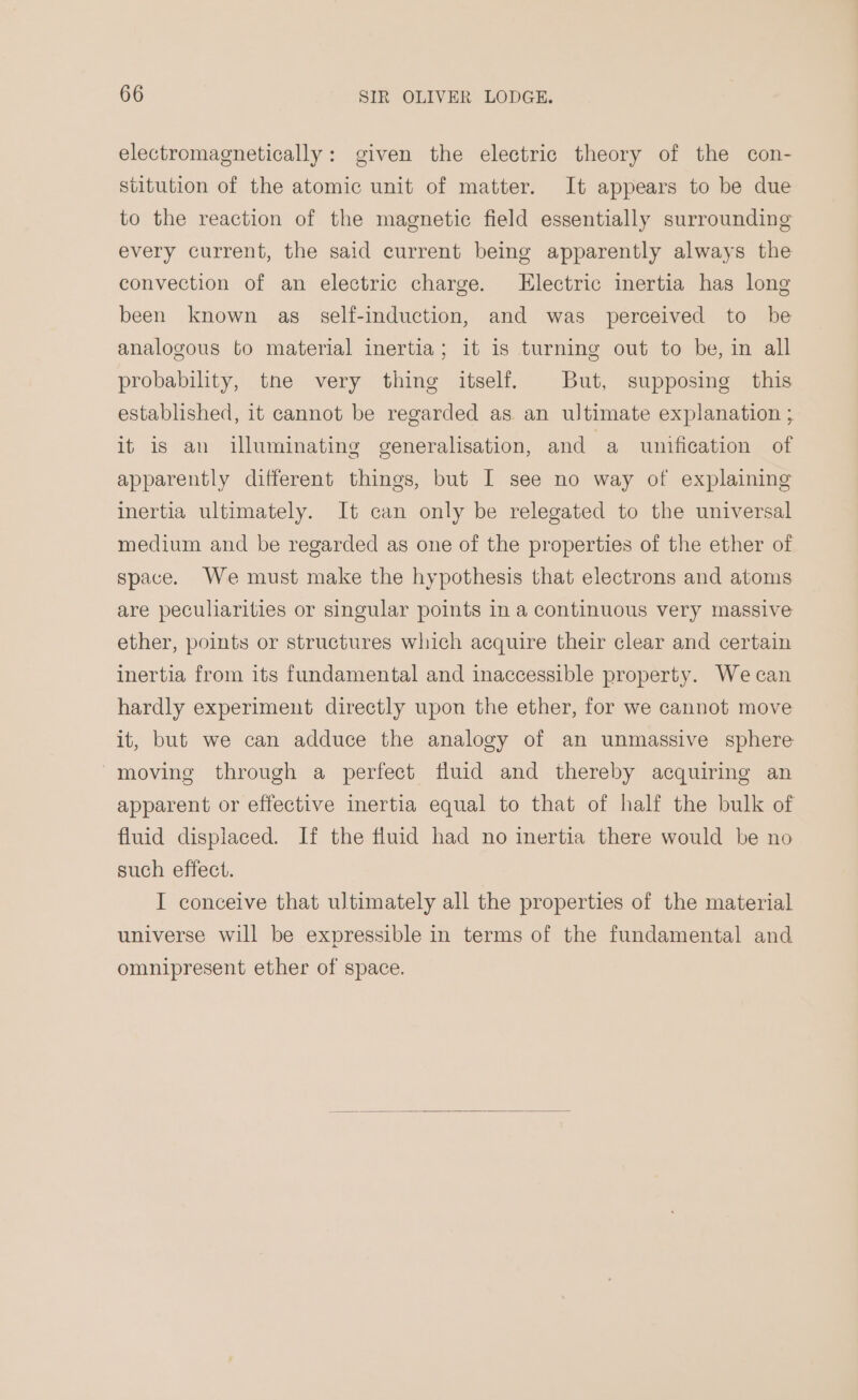 electromagnetically: given the electric theory of the con- stitution of the atomic unit of matter. It appears to be due to the reaction of the magnetic field essentially surrounding every current, the said current being apparently always the convection of an electric charge. [Electric inertia has long been known as _ self-induction, and was perceived to be analogous to material inertia; it is turning out to be, in all probability, tne very thing itself. But, supposing this established, it cannot be regarded as an ultimate explanation ; it is an illuminating generalisation, and a unification of apparently different things, but I see no way of explaining inertia ultimately. It can only be relegated to the universal medium and be regarded as one of the properties of the ether of space. We must make the hypothesis that electrons and atoms are peculiarities or singular points in a continuous very massive ether, points or structures which acquire their clear and certain inertia from its fundamental and inaccessible property. Wecan hardly experiment directly upon the ether, for we cannot move it, but we can adduce the analogy of an unmassive sphere moving through a perfect fluid and thereby acquiring an apparent or effective inertia equal to that of half the bulk of fluid displaced. If the fluid had no inertia there would be no such effect. I conceive that ultimately all the properties of the material universe will be expressible in terms of the fundamental and omnipresent ether of space.
