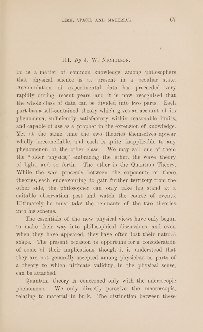 Ill. By J. W. NIcHOLson. IT is a matter of common knowledge among philosophers. that physical science is at present in a peculiar state. Accumulation of experimental data has proceeded very rapidly during recent years, and it is now recognised that the whole class of data can be divided into two parts. Each part has a self-contained theory which gives an account of its phenomena, sufficiently satisfactory within reasonable limits, and capable of use as a prophet in the extension of knowledge. Yet at the same time the two theories themselves appear wholly irreconcilable, and each is quite inapplicable to any phenomenon of the other class. We may call one of them the “older physics,” embracing the ether, the wave theory of light, and so forth. The other is the Quantum Theory. While the war proceeds between the exponents of these theories, each endeavouring to gain further territory from the other side, the philosopher can only take his stand at a suitable observation post and watch the course of events. Ultimately he must take the remnants of the two theories into his scheme. The essentials of the new physical views have only begun to make their way into philosophical discussions, and even when they have appeared, they have often lost their natural shape. The present occasion is opportune for a consideration of some of their implications, though it is understood that they are not generally accepted among physicists as parts of a theory to which ultimate validity, in the physical sense, can be attached. Quantum theory is concerned only with the microscopic phenomena. We only directly perceive the macroscopic, relating to material in bulk. The distinction between these