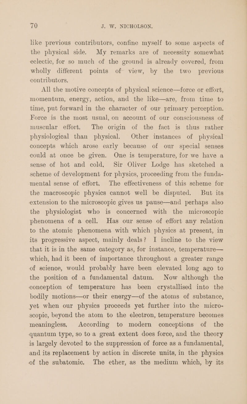 like previous contributors, confine myself to some aspects of the physical side. My remarks are of necessity somewhat eclectic, for so much of the ground is already covered, from wholly different points of view, by the two _ previous contributors. All the motive concepts of physical science—force or effort, momentum, energy, action, and the like—are, from time to time, put forward in the character of our primary perception. Force is the most usual, on account of our consciousness of muscular effort. The origin of the fact is thus rather physiological than physical. Other instances of physical concepts which arose early because of our special senses could at once be given. One is temperature, for we have a sense of hot and cold. Sir Oliver Lodge has sketched a scheme of development for physics, proceeding from the funda- mental sense of effort. The effectiveness of this scheme for the macroscopic physics cannot well be disputed. But its extension to the microscopic gives us pause—and perhaps also the physiologist who is concerned with the microscopic phenomena of a cell. Has our sense of effort any relation to the atomic phenomena with which physics at present, in its progressive aspect, mainly deals? I incline to the view that it is in the same category as, for instance, temperature— which, had it been of importance throughout a greater range of science, would probably have been elevated long ago to the position of a fundamental datum. Now although the conception of temperature has been crystallised into the bodily motions—or their energy—of the atoms of substance, yet when our physics proceeds yet further into the micro- scopic, beyond the atom to the electron, temperature becomes meaningless, According to modern conceptions of the ‘quantum type, so toa great extent does force, and the theory is largely devoted to the suppression of force as a fundamental, and its replacement by action in discrete units, in the physics of the subatomic. The ether, as the medium which, by its