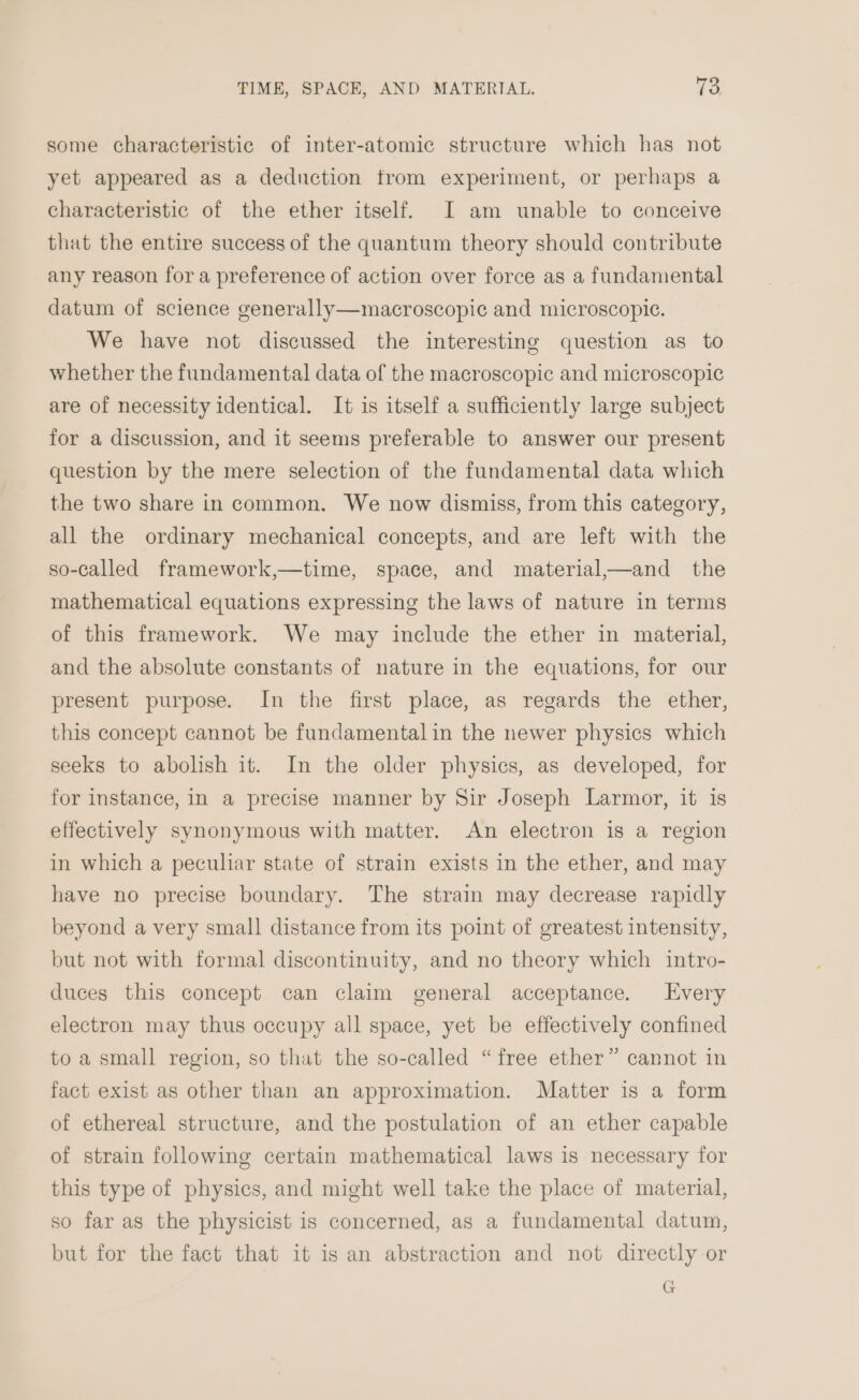 some characteristic of inter-atomic structure which has not yet appeared as a deduction trom experiment, or perhaps a characteristic of the ether itself. I am unable to conceive that the entire success of the quantum theory should contribute any reason for a preference of action over force as a fundamental datum of science generally—macroscopic and microscopic. We have not discussed the interesting question as to whether the fundamental data of the macroscopic and microscopic are of necessity identical. It is itself a sufficiently large subject for a discussion, and it seems preferable to answer our present question by the mere selection of the fundamental data which the two share in common. We now dismiss, from this category, all the ordinary mechanical concepts, and are left with the so-called framework,—time, space, and material,—and the mathematical equations expressing the laws of nature in terms of this framework. We may include the ether in material, and the absolute constants of nature in the equations, for our present purpose. In the first place, as regards the ether, this concept cannot be fundamental in the newer physics which seeks to abolish it. In the older physics, as developed, for for instance, In a precise manner by Sir Joseph Larmor, it is effectively synonymous with matter. An electron is a region in which a peculiar state of strain exists in the ether, and may have no precise boundary. The strain may decrease rapidly beyond a very small distance from its point of greatest intensity, but not with formal discontinuity, and no theory which intro- duces this concept can claim general acceptance. Every electron may thus occupy all space, yet be effectively confined to a small region, so that the so-called “free ether” cannot in fact exist as other than an approximation. Matter is a form of ethereal structure, and the postulation of an ether capable of strain following certain mathematical laws is necessary for this type of physics, and might well take the place of material, so far as the physicist is concerned, as a fundamental datum, but for the fact that it is an abstraction and not directly or G