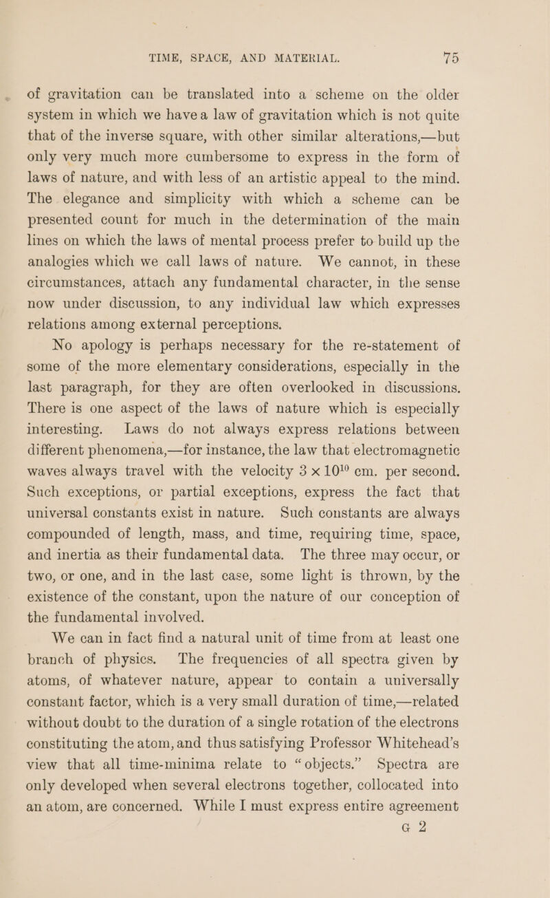 of gravitation can be translated into a scheme on the older system in which we havea law of gravitation which is not quite that of the inverse square, with other similar alterations,—but only very much more cumbersome to express in the form of laws of nature, and with less of an artistic appeal to the mind. The elegance and simplicity with which a scheme can be presented count for much in the determination of the main lines on which the laws of mental process prefer to build up the analogies which we call laws of nature. We cannot, in these circumstances, attach any fundamental character, in the sense now under discussion, to any individual law which expresses relations among external perceptions. No apology is perhaps necessary for the re-statement of some of the more elementary considerations, especially in the last paragraph, for they are often overlooked in discussions. There is one aspect of the laws of nature which is especially interesting. Laws do not always express relations between different phenomena,—for instance, the law that electromagnetic waves always travel with the velocity 3 x10! cm. per second. Such exceptions, or partial exceptions, express the fact that universal constants exist in nature. Such constants are always compounded of length, mass, and time, requiring time, space, and inertia as their fundamental data. The three may occur, or two, or one, and in the last case, some light is thrown, by the existence of the constant, upon the nature of our conception of the fundamental involved. We can in fact find a natural unit of time from at least one branch of physics. The frequencies of all spectra given by atoms, of whatever nature, appear to contain a universally constant factor, which is a very small duration of time,—related without doubt to the duration of a single rotation of the electrons constituting the atom, and thus satisfying Professor Whitehead’s view that all time-minima relate to “objects.” Spectra are only developed when several electrons together, collocated into an atom, are concerned. While I must express entire agreement G2