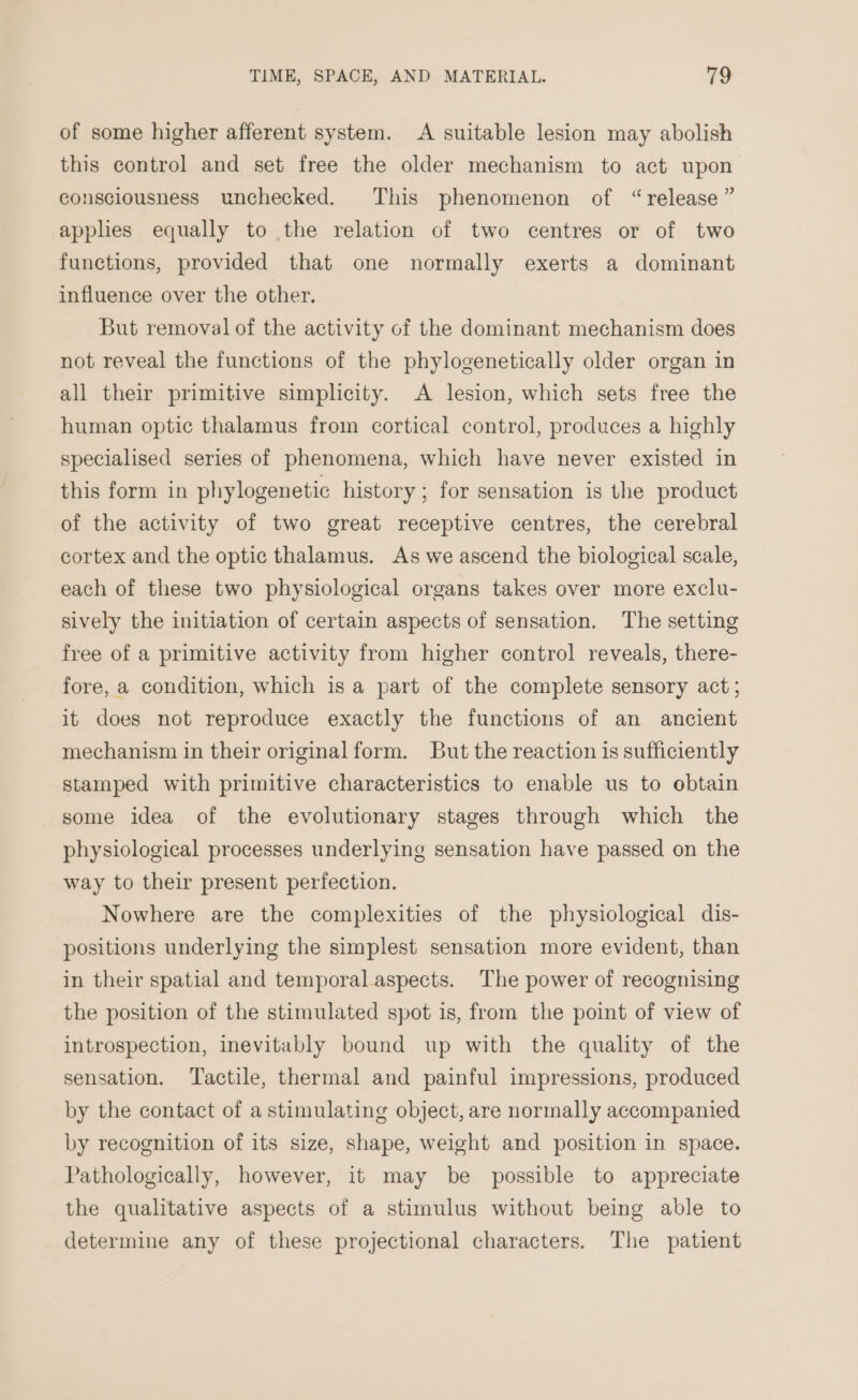 of some higher afferent system. A suitable lesion may abolish this control and set free the older mechanism to act upon consciousness unchecked. This phenomenon of “release” applies equally to the relation of two centres or of two functions, provided that one normally exerts a dominant influence over the other. But removal of the activity of the dominant mechanism does not reveal the functions of the phylogenetically older organ in all their primitive simplicity. A lesion, which sets free the human optic thalamus from cortical control, produces a highly specialised series of phenomena, which have never existed in this form in phylogenetic history ; for sensation is the product of the activity of two great receptive centres, the cerebral cortex and the optic thalamus. As we ascend the biological scale, each of these two physiological organs takes over more exclu- sively the initiation of certain aspects of sensation. The setting free of a primitive activity from higher control reveals, there- fore, a condition, which is a part of the complete sensory act; it does not reproduce exactly the functions of an ancient mechanism in their original form. But the reaction is sufficiently stamped with primitive characteristics to enable us to obtain some idea of the evolutionary stages through which the physiological processes underlying sensation have passed on the way to their present perfection. Nowhere are the complexities of the physiological dis- positions underlying the simplest sensation more evident, than in their spatial and temporal aspects. The power of recognising the position of the stimulated spot is, from the point of view of introspection, inevitably bound up with the quality of the sensation. ‘Tactile, thermal and painful impressions, produced by the contact of a stimulating object, are normally accompanied by recognition of its size, shape, weight and position in space. Pathologically, however, it may be possible to appreciate the qualitative aspects of a stimulus without being able to determine any of these projectional characters. The patient