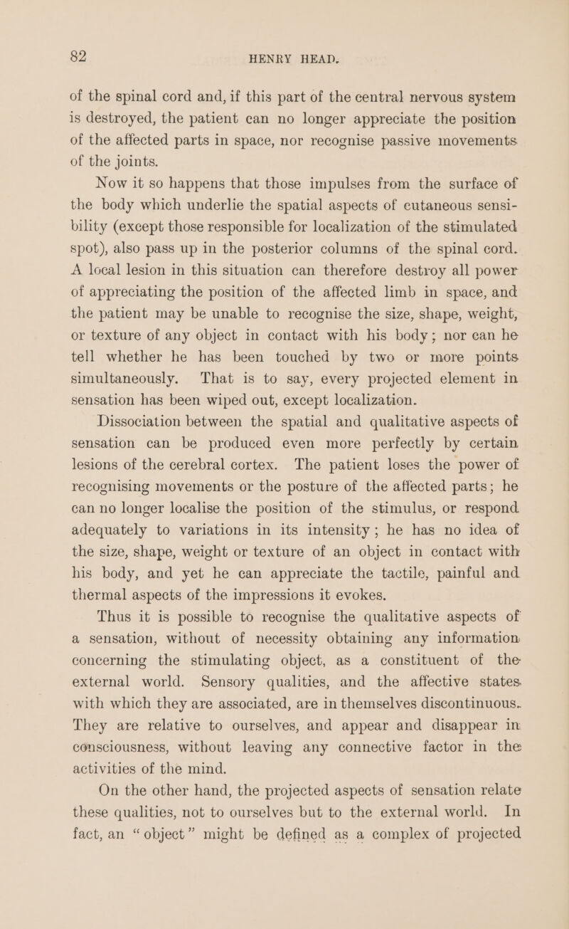 of the spinal cord and, if this part of the central nervous system is destroyed, the patient can no longer appreciate the position of the affected parts in space, nor recognise passive movements of the joints. Now it so happens that those impulses from the surface of the body which underlie the spatial aspects of cutaneous sensi- bility (except those responsible for localization of the stimulated spot), also pass up in the posterior columns of the spinal cord. A local lesion in this situation can therefore destroy all power of appreciating the position of the affected limb in space, and the patient may be unable to recognise the size, shape, weight, or texture of any object in contact with his body; nor can he tell whether he has been touched by two or more points simultaneously. That is to say, every projected element in sensation has been wiped out, except localization. Dissociation between the spatial and qualitative aspects of sensation can be produced even more perfectly by certain lesions of the cerebral cortex. The patient loses the power of recognising movements or the posture of the affected parts; he can no longer localise the position of the stimulus, or respond adequately to variations in its intensity; he has no idea of the size, shape, weight or texture of an object in contact with his body, and yet he can appreciate the tactile, painful and. thermal aspects of the impressions it evokes. Thus it is possible to recognise the qualitative aspects of a sensation, without of necessity obtaining any information concerning the stimulating object, as a constituent of the external world. Sensory qualities, and the affective states. with which they are associated, are in themselves discontinuous. They are relative to ourselves, and appear and disappear in consciousness, without leaving any connective factor in the activities of the mind. On the other hand, the projected aspects of sensation relate these qualities, not to ourselves but to the external world. In fact, an “object” might be defined as a complex of projected