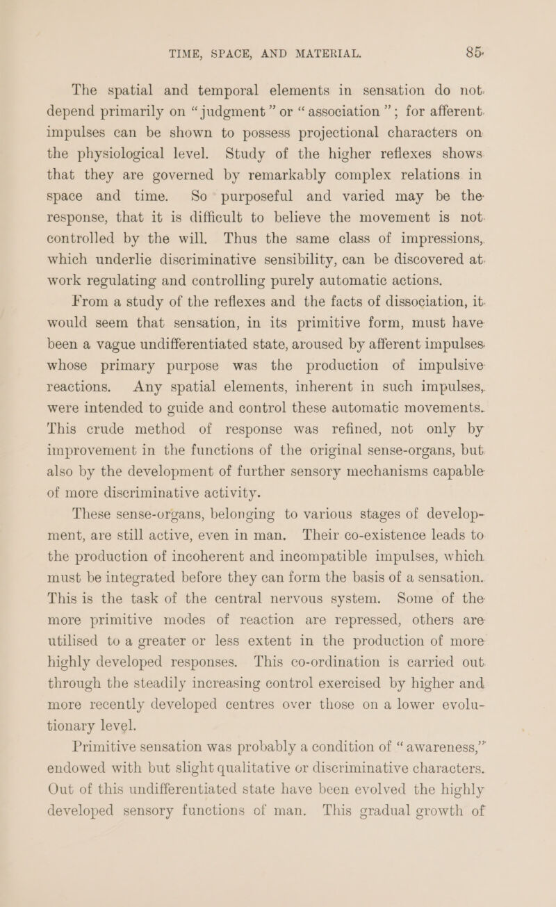 The spatial and temporal elements in sensation do not: depend primarily on “judgment ” or “association ”; for afferent: impulses can be shown to possess projectional characters on the physiological level. Study of the higher reflexes shows that they are governed by remarkably complex relations in space and time. So purposeful and varied may be the response, that it is difficult to believe the movement is not, controlled by the will, Thus the same class of impressions,. which underlie discriminative sensibility, can be discovered at: work regulating and controlling purely automatic actions. From a study of the reflexes and the facts of dissociation, it: would seem that sensation, in its primitive form, must have been a vague undifferentiated state, aroused by afferent impulses: whose primary purpose was the produetion of impulsive reactions. Any spatial elements, inherent in such impulses,. were intended to guide and control these automatic movements. This crude method of response was refined, not only by improvement in the functions of the original sense-organs, but. also by the development of further sensory mechanisms capable of more discriminative activity. These sense-organs, belonging to various stages of develop- ment, are still active, even in man. Their co-existence leads to the production of incoherent and incompatible impulses, which must be integrated before they can form the basis of a sensation.. This is the task of the central nervous system. Some of the more primitive modes of reaction are repressed, others are utilised to a greater or less extent in the production of more highly developed responses. This co-ordination is carried out, through the steadily increasing control exercised by higher and more recently developed centres over those on a lower evolu- tionary level. Primitive sensation was probably a condition of “ awareness,” endowed with but slight qualitative or discriminative characters. Out of this undifferentiated state have been evolved the highly developed sensory functions of man. This gradual growth of