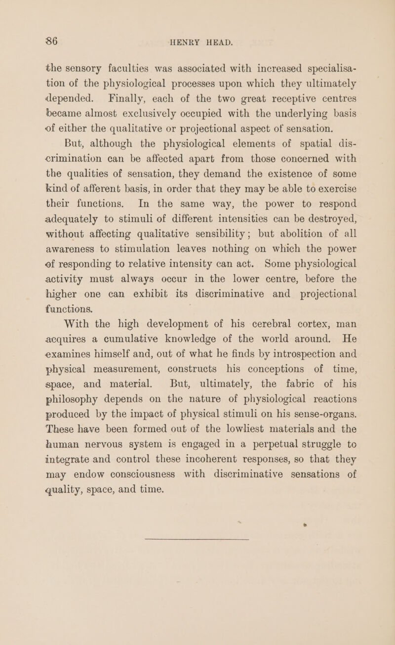the sensory faculties was associated with increased specialisa- tion of the physiological processes upon which they ultimately depended. Finally, each of the two great receptive centres became almost exclusively occupied with the underlying basis of either the qualitative or projectional aspect of sensation. But, although the physiological elements of spatial dis- crimination can be affected apart from those concerned with the qualities of sensation, they demand the existence of some kind of afferent basis, in order that they may be able to exercise their functions. In the same way, the power to respond adequately to stimuli of different intensities can be destroyed, without affecting qualitative sensibility; but abolition of all awareness to stimulation leaves nothing on which the power of responding to relative intensity can act. Some physiological activity must always occur in the lower centre, before the higher one can exhibit its discriminative and_ projectional functions. | With the high development of his cerebral cortex, man acquires a cumulative knowledge of the world around. He examines himself and, out of what he finds by introspection and physical measurement, constructs his conceptions of time, space, and material. But, ultimately, the fabric of his philosophy depends on the nature of physiological reactions produced by the impact of physical stimuli on his sense-organs. These have been formed out of the lowliest materials and the human nervous system is engaged in a perpetual struggle to integrate and control these incoherent responses, so that they may endow consciousness with discriminative sensations of quality, space, and time.