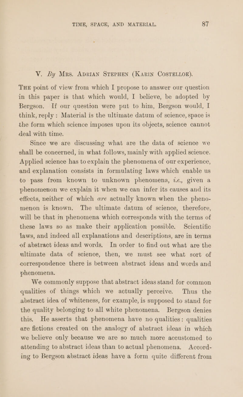 VY. By Mrs. ADRIAN STEPHEN (KARIN COSTELLOE). THE point of view from which I propose to answer our question in this paper is that which would, I believe, be adopted by Bergson. If our question were put to him, Bergson would, I think, reply : Material is the ultimate datum of science, space 1s the form which science imposes upon its objects, science cannot deal with time. Since we are discussing what are the data of science we shall be concerned, in what follows, mainly with appled science. Applied science has to explain the phenomena of our experience, and explanation consists in formulating laws which enable us to pass from known to unknown phenomena, we. given a phenomenon we explain it when we can infer its causes and its effects, neither of which are actually known when the pheno- menon is known. The ultimate datum of science, therefore, will be that in phenomena which corresponds with the terms of these laws so as make their application possible. Scientific laws, and indeed all explanations and descriptions, are in terms of abstract ideas and words. In order to find out what are the ultimate data of science, then, we must see what sort of correspondence there is between abstract ideas and words and phenomena. We commonly suppose that abstract ideas stand for common qualities of things which we actually perceive. Thus the abstract idea of whiteness, for example, is supposed to stand for the quality belonging to all white phenomena. Bergson denies this. He asserts that phenomena have no qualities: qualities are fictions created on the analogy of abstract ideas in which we believe only because we are so much more accustomed to attending to abstract ideas than to actual phenomena. Accord- ing to Bergson abstract ideas have a form quite different from