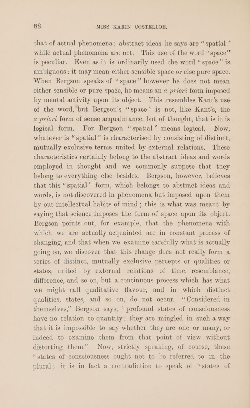 that of actual phenomena: abstract ideas he says are “ spatial ” while actual phenomena are not. This use of the word “space” is peculiar. Even as it is ordinarily used the word “space” is ambiguous : it may mean either sensible space or else pure space. When Bergson speaks of “space” however he does not mean either sensible or pure space, he means an a przort form imposed by mental activity upon its object. This resembles Kant’s use of the word, but Bergson’s “space” is not, like Kant’s, the a priort form of sense acquaintance, but of thought, that is it is logical form. For Bergson “spatial” means logical. Now, whatever is “spatial” is characterised by consisting of distinct, mutually exclusive terms united by external relations. These characteristics certainly belong to the abstract ideas and words employed in thought and we commonly suppose that they belong to everything else besides. Bergson, however, believes that this “spatial” form, which belongs to abstract ideas and words, is not discovered in phenomena but imposed upon them by our intellectual habits of mind; this is what was meant by saying that science imposes the form of space upon its object. Bergson points out, for example, that the phenomena with which we are actually acquainted are in constant process of changing, and that when we examine carefully what is actually going on, we discover that this change does not really form a series of distinct, mutually exclusive percepts or qualities or states, united by external relations of time, resemblance, difference, and so on, but a continuous process which has what we might call qualitative flavour, and in which distinct qualities, states, and so on, do not occur. “Considered in themselves,” Bergson says, “profound states of consciousness have no relation to quantity: they are mingled in such a way that it is impossible to say whether they are one or many, or indeed to examine them from that point of view without distorting them.” Now, strictly speaking, of course, these “states of consciousness ought not to be referred to in the plural: it is in fact a contradiction to speak of “states of