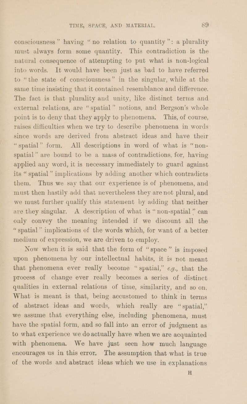 consciousness” having “no relation to quantity”: a plurality must always form some quantity. This contradiction is the natural consequence of attempting to put what is non-logical into words. It would have been just as bad to have referred to “the state of consciousness” in the singular, while at the same time insisting that it contained resemblance and difference. The fact is that plurality and unity, like distinct terms and external relations, are “spatial” notions, and Bergson’s whole point 1s to deny that they apply to phenomena. This, of course, raises difficulties when we try to describe phenomena in words since words are derived from abstract ideas and have their “spatial” form. All descriptions in word of what is “non- spatial” are bound to be a mass of contradictions, for, having applied any word, it is necessary immediately to guard against its “ spatial” implications by adding another which contradicts them. Thus we say that our experience is of phenomena, and must then hastily add that nevertheless they are not plural, and we must further qualify this statement by adding that neither are they singular. A description of what is “non-spatial” can only convey the meaning intended if we discount all the “ spatial” implications of the words which, for want of a better medium of expression, we are driven to employ. Now when it is said that the form of “space” is imposed upon phenomena by our intellectual habits, it is not meant that phenomena ever really become “spatial,” ¢g., that the process of change ever really becomes a series of distinct qualities in external relations of time, similarity, and so on. What is meant is that, being accustomed to think in terms d of abstract ideas and words, which really are “spatial,” we assume that everything else, including phenomena, must have the spatial form, and so fall into an error of judgment as to what experience we doactually have when we are acquainted with phenomena. We have just seen how much language encourages us in this error. The assumption that what is true of the words and abstract ideas which we use in explanations H