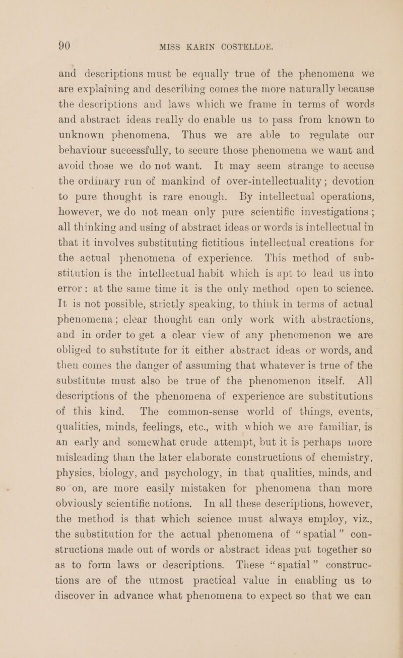 and descriptions must be equally true of the phenomena we are explaining and describing comes the more naturally because the descriptions and laws which we frame in terms of words and abstract ideas really do enable us to pass from known to unknown phenomena. Thus we are able to regulate our behaviour successfully, to secure those phenomena we want and avoid those we do not want. It may seem strange to accuse the ordinary run of mankind of over-intellectuality ; devotion to pure thought is rare enough. By intellectual operations, however, we do not mean only pure scientific investigations ; all thinking and using of abstract ideas or words is intellectual in that it involves substituting fictitious intellectual creations for the actual phenomena of experience. This method of sub- stitution is the intellectual habit which is apt to lead us into error: at the same time it is the only method open to science. It is not possible, strictly speaking, to think in terms of actual phenomena; clear thought can only work with abstractions, and in order to get a clear view of any phenomenon we are obliged to substitute for it either abstract ideas or words, and then comes the danger of assuming that whatever is true of the substitute must also be true of the phenomenon itself. All descriptions of the phenomena of experience are substitutions of this kind. The common-sense world of things, events, qualities, minds, feelings, etc., with which we are familiar, is an early and somewhat crude attempt, but it is perhaps more misleading than the later elaborate constructions of chemistry, physics, biology, and psychology, in that qualities, minds, and so on, are more easily mistaken for phenomena than more obviously scientific notions. In all these descriptions, however, the method is that which science must always employ, viz., the substitution for the actual phenomena of “spatial” con- structions made out of words or abstract ideas put together so as to form laws or descriptions. These “spatial” construc- tions are of the utmost practical value in enabling us to discover in advance what phenomena to expect so that we can