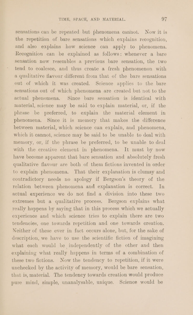 sensations can be repeated but phenomena cannot. Now it is the repetition of bare sensations which explains recognition, and also explains how science can apply to phenomena. Recognition can be explained as follows: whenever a bare sensation now resembles a previous bare sensation, the two tend to coalesce, and thus create a fresh phenomenon with a qualitative flavour different from that of the bare sensations out of which it was created. Science applies to the bare sensations out of which phenomena are created but not to the actual phenomena. Since bare sensation is identical with material, science may be said to explain material, or, if the phrase be preferred, to explain the material element in phenomena. Since it is memory that makes the difference between material, which science can explain, and phenomena, which it cannot, science may be said to be unable to deal with memory, or, if the phrase be preferred, to be unable to deal with the creative element in phenomena. It must by now have become apparent that bare sensation and absolutely fresh qualitative flavour are both of them fictions invented in order to explain phenomena. That their explanation is clumsy and contradictory needs no apology if Bergson’s theory of the relation between phenomena and explanation is correct. In actual experience we do not find a division into these two extremes but a qualitative process. Bergson explains what really happens by saying that in this process which we actually experience and which science tries to explain there are two tendencies, one towards repetition and one towards creation. Neither of these ever in fact occurs alone, but, for the sake of description, we have to use the scientific fiction of imagining what each would be independently of the other and then explaining what really happens in terms of a combination of these two fictions. Now the tendency to repetition, if it were unchecked by the activity of memory, would be bare sensation, that is, material. The tendency towards creation would produce pure mind, simple, unanalysable, unique. Science would be