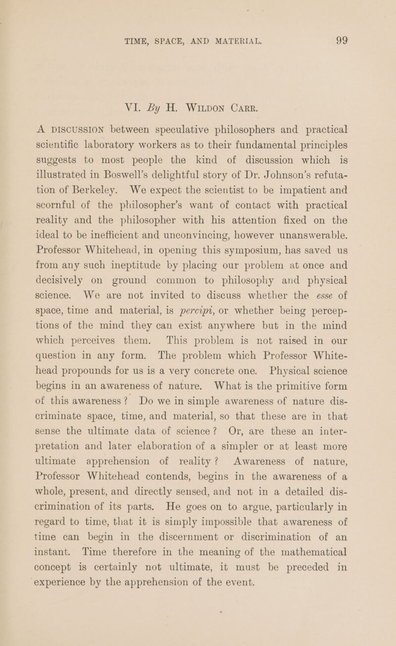 VI. By H. WILpon Carr. A DISCUSSION between speculative philosophers and _ practical scientific laboratory workers as to their fundamental principles suggests to most people the kind of discussion which is illustrated in Boswell’s delightful story of Dr. Johnson’s refuta- tion of Berkeley. We expect the scientist to be impatient and scornful of the plilosopher’s want of contact with practical reality and the philosopher with his attention fixed on the ideal to be inefficient and unconvincing, however unanswerable. Professor Whitehead, in opening this symposium, has saved us from any such ineptitude by placing our problem at once and decisively on ground common to philosophy and_ physical science. We are not invited to discuss whether the esse of space, time and material, is percipi, or whether being percep- tions of the mind they can exist anywhere but in the mind which perceives them. This problem is not raised in our question in any form. The problem which Professor White- head propounds for us is a very concrete one. Physical science begins in an awareness of nature. What is the primitive form of this awareness? Do we in simple awareness of nature dis- criminate space, time, and material, so that these are in that sense the ultimate data of science? Or, are these an inter- pretation and later elaboration of a simpler or at least more ultimate apprehension of reality? Awareness of nature, Professor Whitehead contends, begins in the awareness of a whole, present, and directly sensed, and not in a detailed dis- crimination of its parts. He goes on to argue, particularly in regard to time, that it is simply impossible that awareness of time can begin in the discernment or discrimination of an instant. Time therefore in the meaning of the mathematical concept is certainly not ultimate, it must be preceded in experience by the apprehension of the event.
