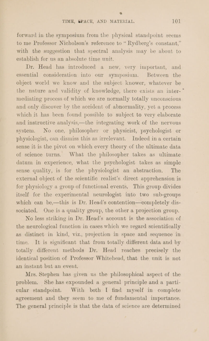 % TIME, SPACE, AND MATERIAL. 101 forward in the symposium from the physical standpoint seems to me Professor Nicholson’s reference to “ Rydbere’s constant,” with the suggestion that spectral analysis may be about to establish for us an absolute time unit. Dr. Head has introduced a new, very important, and essential consideration into our symposium. Between the object world we know and the subject knower, whatever be the nature and validity of knowledge, there exists an inter- * mediating process of which we are normally totally unconscious and only discover by the accident of abnormality, yet a process which it has been found possible to subject to very elaborate and instructive analysis,—the integrating work of the nervous system. No one, philosopher or physicist, psychologist or physiologist, can dismiss this as irrelevant. Indeed in a certain sense it is the pivot on which every theory of the ultimate data of science turns. What the philosopher takes as ultimate datum in experience, what the psychologist takes as simple sense quality, is for the physiologist an abstraction. The external object of the scientific realist’s direct apprehension is for physiology a group of functional events. This group divides itself for the experimental neurologist into two sub-groups which can be,—this is Dr. Head’s contention—completely dis- sociated. One is a quality group, the other a projection group. No less striking in Dr. Head’s account is the association of the neurological function in cases which we regard scientifically as distinct in kind, viz., projection in space and sequence in time. It is significant that from totally different data and by totally different methods Dr. Head reaches precisely the identical position of Professor Whitehead, that the unit is not an instant but an event. Mrs. Stephen has given us the philosophical aspect of the problem. She has expounded a general principle and a parti- cular standpoint. With both [ find myself in complete agreement and they seem to me of fundamental importance. The general principle is that the data of science are determined