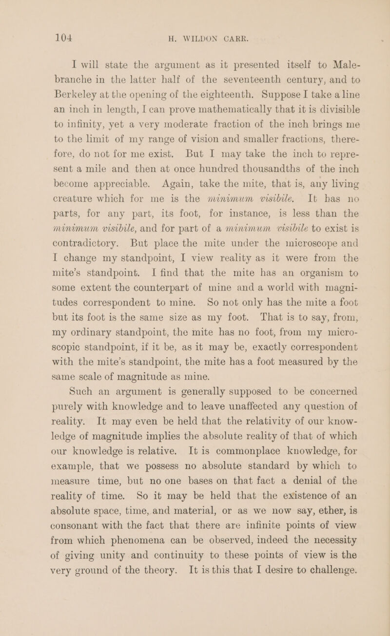 I will state the argument as it presented itself to Male- branche in the latter half of the seventeenth century, and to Berkeley at the opening of the eighteenth. Suppose I take a line an inch in length, I can prove mathematically that it is divisible to infinity, yet a very moderate fraction of the inch brings me to the hmit of my range of vision and smaller fractions, there- fore, do not for me exist. But I may take the inch to repre- sent a mile and then at once hundred thousandths of the inch become appreciable. Again, take the mite, that is, any living creature which for me is the minimum visibile. It has no parts, for any part, its foot, for imstance, is less than the minimum visibile, and for part of a meunimum visrbile to exist is contradictory. But place the mite under the microscope and I change my standpoint, I view reality as it were from the mite’s standpoint. I find that the mite has an organism to some extent the counterpart of mine and a world with magni- tudes correspondent to mine. So not only has the mite a foot but its foot is the same size as my foot. That is to say, from, my ordinary standpoint, the mite has no foot, from my micro- scopic standpoint, if it be, as it may be, exactly correspondent with the mite’s standpoint, the mite has a foot measured by the same scale of magnitude as mine. Such an argument is generally supposed to be concerned purely with knowledge and to leave unaffected any question of reality. It may even be held that the relativity of our know- ledge of magnitude implies the absolute reality of that of which our knowledge is relative. It is commonplace knowledge, for example, that we possess no absolute standard by which to measure time, but no one bases on that fact a denial of the reality of time. So it may be held that the existence of an absolute space, time, and material, or as we now say, ether, is consonant with the fact that there are infinite points of view from which phenomena can be observed, indeed the necessity of giving unity and continuity to these points of view is the very ground of the theory. It is this that I desire to challenge.