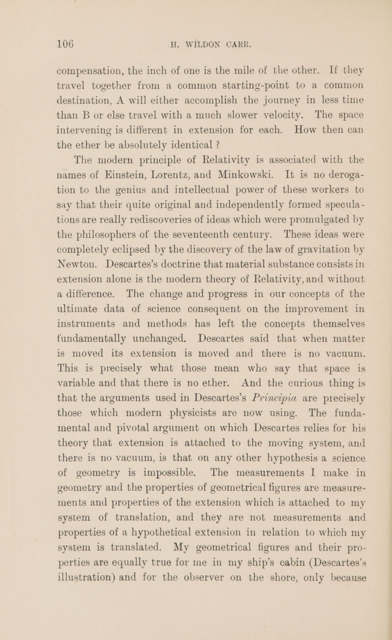 compensation, the inch of one is the mile of the other. If they travel together from a common starting-point to a common destination, A will either accomplish the journey in less time than B or else travel with a much slower velocity. The space intervening is different in extension for each. How then can the ether be absolutely identical ? The modern principle of Relativity is associated with the names of Einstein, Lorentz, and Minkowski. It is no deroga- tion to the genius and intellectual power of these workers to say that their quite original and independently formed specula- tions are really rediscoveries of ideas which were promulgated by the philosophers of the seventeenth century. These ideas were completely eclipsed by the discovery of the law of gravitation by Newton. Descartes’s doctrine that material substance consists in extension alone is the modern thecry of Relativity,and without a difference. The change and progress in our concepts of the ultimate data of science consequent on the improvement in instruments and methods has left the concepts themselves fundamentally unchanged. Descartes said that when matter is moved its extension is moved and there is no vacuum. This is precisely what those mean who say that space is variable and that there is no ether. And the curious thing is that the arguments used in Descartes’s Principia are precisely those which modern physicists are now using. The funda- mental and pivotal argument on which Descartes relies for his theory that extension is attached to the moving system, and there is no vacuum, is that on any other hypothesis a science of geometry is impossible. The measurements I make in geometry and the properties of geometrical figures are measure- ments and properties of the extension which is attached to my system of translation, and they are not measurements and properties of a hypothetical extension in relation to which my system is translated. My geometrical figures and their pro- perties are equally true for me in my ship’s cabin (Descartes’s illustration) and for the observer on the shore, only because