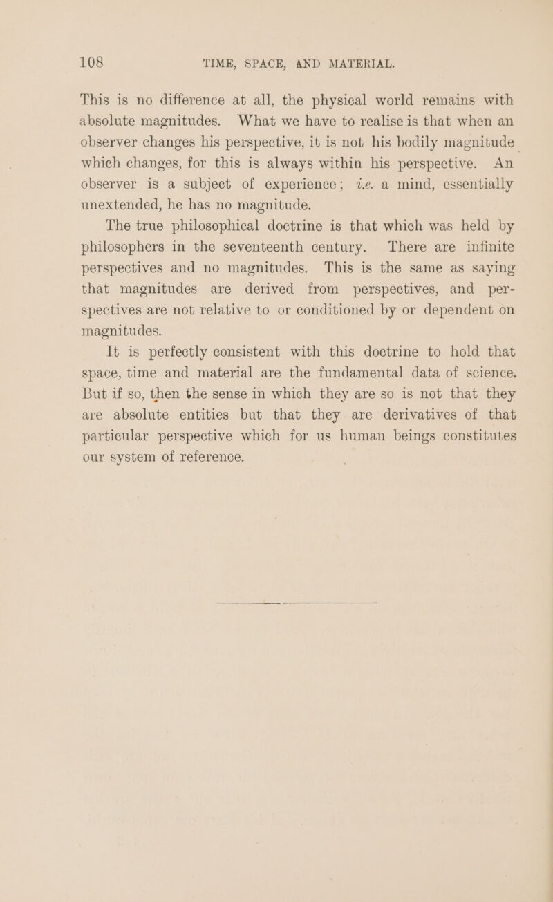 This is no difference at all, the physical world remains with absolute magnitudes. What we have to realise is that when an observer changes his perspective, it is not his bodily magnitude which changes, for this is always within his perspective. An observer is a subject of experience; 7.¢. a mind, essentially unextended, he has no magnitude. The true philosophical doctrine is that which was held by philosophers in the seventeenth century. There are infinite perspectives and no magnitudes. This is the same as saying that magnitudes are derived from perspectives, and per- spectives are not relative to or conditioned by or dependent on magnitudes. It is perfectly consistent with this doctrine to hold that space, time and material are the fundamenta] data of science. But if so, then the sense in which they are so is not that they are absolute entities but that they are derivatives of that particular perspective which for us human beings constitutes our system of reference.