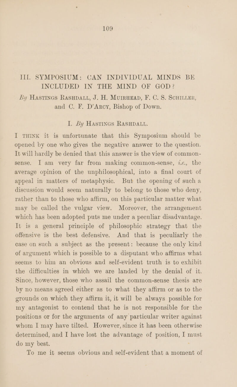 Ill SYMPOSIUM: CAN INDIVIDUAL MINDS BE INCLUDED IN, THE. MIND, OF. GOD? By HASstTIncs RASHDALL, J. H. MuIrueEap, F. C. 8. SCHILLER, and C. F. D’Arcy, Bishop of Down. I. Ly Hastines RASHDALL. I THINK it is unfortunate that this Symposium should be opened by one who gives the negative answer to the question. It will hardly be denied that this answer is the view of common- sense. I am very far from making common-sense, 2¢., the average opinion of the unphilosophical, into a final court of appeal in matters of metaphysic. But the opening of such a discussion would seem naturally to belong to those who deny, rather than to those who affirm, on this particular matter what may be called the vulgar view. Moreover, the arrangement which has been adopted puts me under a peculiar disadvantage. It is a general principle of philosophic strategy that the offensive is the best defensive. And that is peculiarly the case on such a subject as the present: because the only kind of argument which is possible to a disputant who affirms what seems to him an obvious and self-evident truth is to exhibit the difficulties in which we are landed by the denial of it. Since, however, those who assail the common-sense thesis are by no means agreed either as to what they affirm or as to the grounds on which they affirm it, it will be always possible for my antagonist to contend that he is not responsible for the positions or for the arguments of any particular writer against whom I may have tilted. However, since it has been otherwise determined, and I have lost the advantage of position, I must do my best. To me it seems obvious and self-evident that a moment of