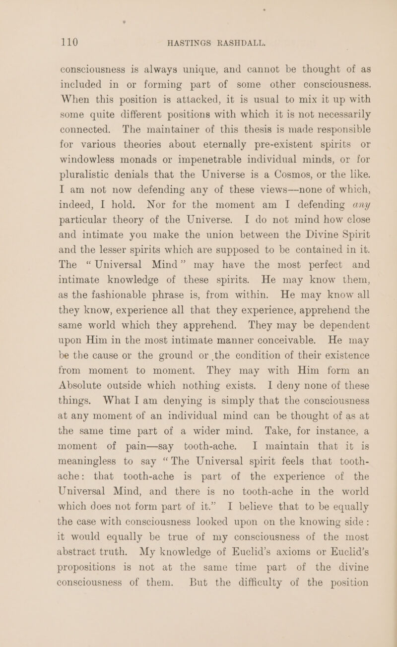 consciousness is always unique, and cannot be thought of as included in or forming part of some other consciousness. When this position is attacked, it is usual to mix it up with some quite different positions with which it is not necessarily connected. The maintainer of this thesis is made responsible for various theories about eternally pre-existent spirits or windowless monads or impenetrable individual minds, or for pluralistic denials that the Universe is a Cosmos, or the like. I am not now defending any of these views—none of which, indeed, I hold. Nor for the moment am I defending any particular theory of the Universe. I do not mind how close and intimate you make the union between the Divine Spirit and the lesser spirits which are supposed to be contained in it. The “ Universal Mind” may have the most perfect and intimate knowledge of these spirits. He may know them, as the fashionable phrase is, from within. He may know all they know, experience all that they experience, apprehend the same world which they apprehend. They may be dependent upon Him in the most intimate manner conceivable. He may be the cause or the ground or the condition of their existence from moment to moment. They may with Him form an Absolute outside which nothing exists. I deny none of these things. What Iam denying is simply that the consciousness at any moment of an individual mind can be thought of as at the same time part of a wider mind. Take, for instance, a moment of pain—say tooth-ache. I maintain that it is meaningless to say “The Universal spirit feels that tooth- ache: that tooth-ache is part of the experience of the Universal Mind, and there is no tooth-ache in the world which does not form part of it.” I believe that to be equally the case with consciousness looked upon on the knowing side : it would equally be true of my consciousness of the most abstract truth. My knowledge of Euclid’s axioms or Euclid’s propositions is not at the same time part of the divine consciousness of them. But the difficulty of the position