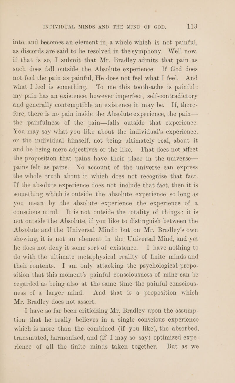 into, and becomes an element in, a whole which is not painful, as discords are said to be resolved in thesymphony. Well now, if that is so, I submit that Mr. Bradley admits that pain as such does fall outside the Absolute experience. If God does not feel the pain as painful, He does not feel what I feel. And what I feel is something. To me this tooth-ache is painful: my pain has an existence, however imperfect, self-contradictory and generally contemptible an existence it may be. If, there- fore, there is no pain inside the Absolute experience, the pain— the painfulness of the pain—falls outside that experience. You may say what you like about the individual’s experience, or the individual himself, not being ultimately real, about it and he being mere adjectives or the like. That does not affect the proposition that pains have their place in the universe— pains felt as pains. No account of the universe can express the whole truth about it which does not recognise that fact. If the absolute experience does not include that fact, then it is something which is outside the absolute experience, so long as you mean by the absolute experience the experience of a conscious mind. It is not outside the totality of things: it is not outside the Absolute, if you like to distinguish between the Absolute and the Universal Mind: but on Mr. Bradley’s own showing, it is not an element in the Universal Mind, and yet he does not deny it some sort of existence. I have nothing to do with the ultimate metaphysical reality of finite minds and their contents. I am only attacking the psychological propo- sition that this moment’s painful consciousness of mine can be regarded as being also at the same time the painful conscious- ness of a larger mind. And that is a proposition which Mr. Bradley does not assert. I have so far been criticizing Mr. Bradley upon the assump- tion that he really believes in a single conscious experience which is more than the combined (if you like), the absorbed, transmuted, harmonized, and (if I may so say) optimized expe- rience of all the finite minds taken together. But as we