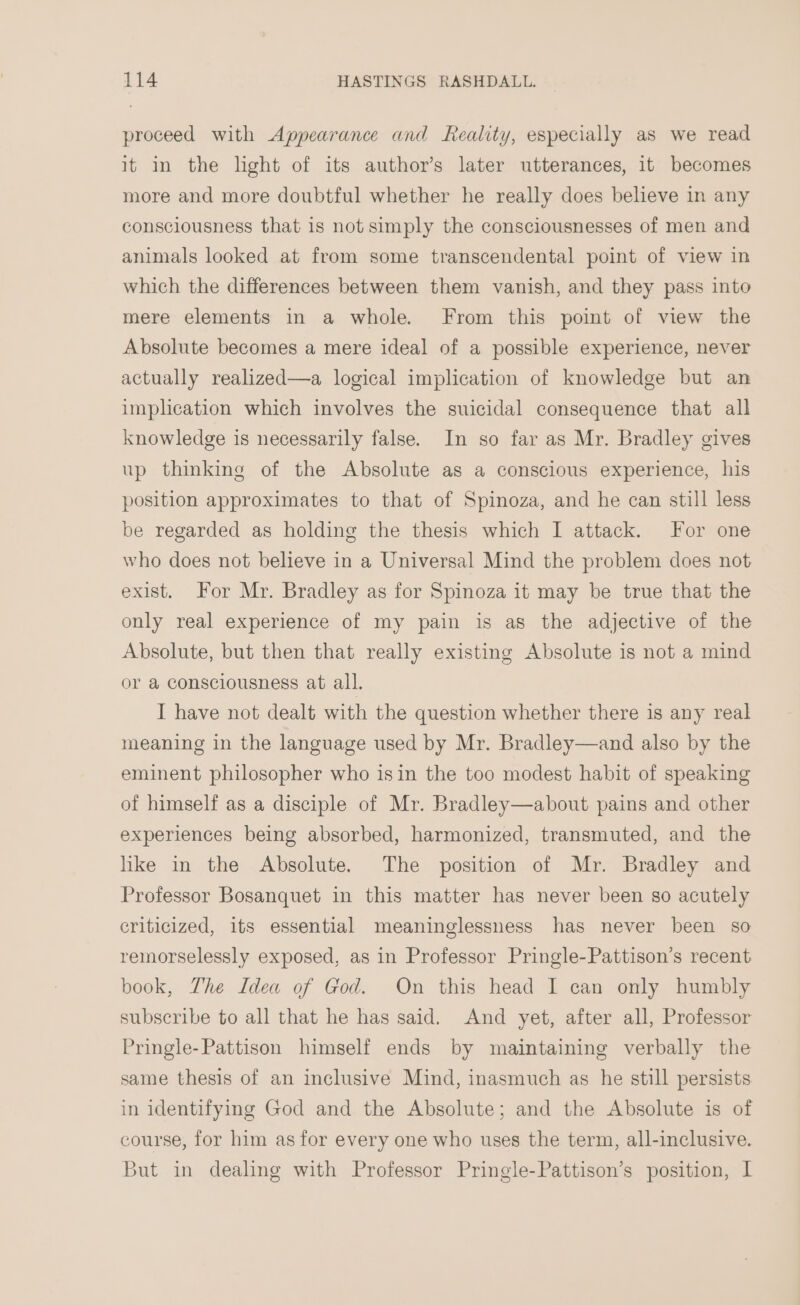 proceed with Appearance and Reality, especially as we read it in the light of its author’s later utterances, it becomes more and more doubtful whether he really does believe in any consciousness that is not simply the consciousnesses of men and animals looked at from some transcendental point of view in which the differences between them vanish, and they pass into mere elements in a whole. From this poimt of view the Absolute becomes a mere ideal of a possible experience, never actually realized—a logical implication of knowledge but an implication which involves the suicidal consequence that all knowledge is necessarily false. In so far as Mr. Bradley gives up thinking of the Absolute as a conscious experience, his position approximates to that of Spinoza, and he can still less be regarded as holding the thesis which I attack. For one who does not believe in a Universal Mind the problem does not exist. For Mr. Bradley as for Spinoza it may be true that the only real experience of my pain is as the adjective of the Absolute, but then that really existing Absolute is not a mind or a consciousness at all. I have not dealt with the question whether there is any real meaning in the language used by Mr. Bradley—and also by the eminent philosopher who isin the too modest habit of speaking of himself as a disciple of Mr. Bradley—about pains and other experiences being absorbed, harmonized, transmuted, and the like in the Absolute. The position of Mr. Bradley and Professor Bosanquet in this matter has never been so acutely criticized, its essential meaninglessness has never been so remorselessly exposed, as in Professor Pringle-Pattison’s recent book, Zhe Idea of God. On this head I can only humbly subscribe to all that he has said. And yet, after all, Professor Pringle-Pattison himself ends by maintaining verbally the same thesis of an inclusive Mind, inasmuch as he still persists in identifying God and the Absolute; and the Absolute is of course, for him as for every one who uses the term, all-inclusive. But in dealing with Professor Pringle-Pattison’s position, I