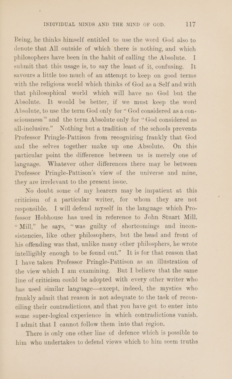 Being, he thinks himself entitled to use the word God also to denote that All outside of which there is nothing, and which philosophers have been in the habit of calling the Absolute. I submit that this usage is, to say the least of it, confusing. It savours a little too much of an attempt to keep on good terms with the religious world which thinks of God asa Self and with that philosophical world which will have no God but the Absolute. It would be better, if we must keep the word Absolute, to use the term God only for “ God considered as a con- sciousness” and the term Absolute only for “God considered as all-inclusive.” Nothing but a tradition of the schools prevents Professor Pringle-Pattison from recognizing frankly that God and the selves together make up one Absolute. On this particular point the difference between us is merely one of language. Whatever other differences there may be between Professor Pringle-Pattison’s view of the universe and mine, they are irrelevant to the present issue. No doubt some of my hearers may be impatient at this criticism of a particular writer, for whom they are not responsible. I will defend myself in the language which Pro- fessor Hobhouse has used in reference to John Stuart Mill. “Mill,” he says, “was guilty of shortcomings and incon- sistencies, like other philosophers, but the head and front of his offending was that, unlike many other philosphers, he wrote intelligibly enough to be found out.” It is for that reason that I have taken Professor Pringle-Pattison as an illustration of the view which I am examining. But I believe that the same line of criticism could be adopted with every other writer who has used similar language—except, indeed, the mystics who frankly admit that reason is not adequate to the task of recon- ciling their contradictions, and that you have got to enter into some super-logical experience in which contradictions vanish, I admit that I cannot follow them into that region. There is only one other line of defence which is possible to him who undertakes to defend views which to him seem truths
