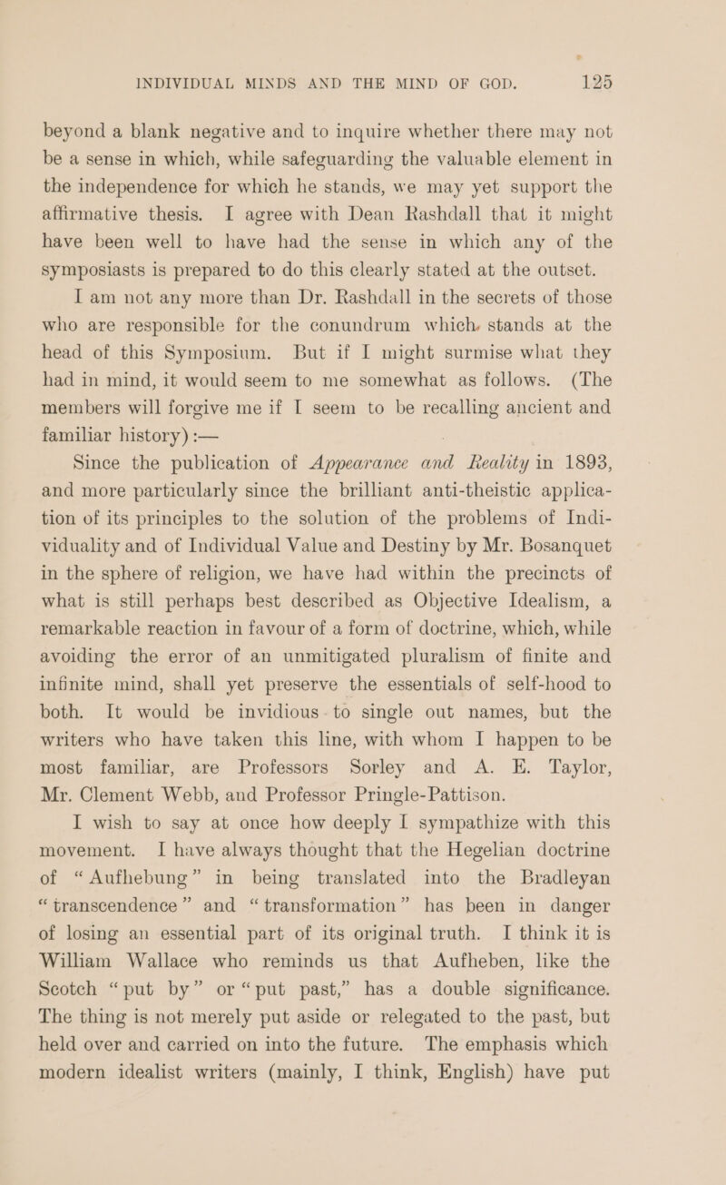 beyond a blank negative and to inquire whether there may not be a sense in which, while safeguarding the valuable element in the independence for which he stands, we may yet support the affirmative thesis. I agree with Dean Rashdall that it might have been well to have had the sense in which any of the symposiasts is prepared to do this clearly stated at the outset. I am not any more than Dr. Rashdall in the secrets of those who are responsible for the conundrum which stands at the head of this Symposium. But if I might surmise what they had in mind, it would seem to me somewhat as follows. (The members will forgive me if [ seem to be ee ancient and familiar history) :— Since the publication of Appearance and Reality in 1893, and more particularly since the brilliant anti-theistic applica- tion of its principles to the solution of the problems of Indi- viduality and of Individual Value and Destiny by Mr. Bosanquet in the sphere of religion, we have had within the precincts of what is still perhaps best described as Objective Idealism, a remarkable reaction in favour of a form of doctrine, which, while avoiding the error of an unmitigated pluralism of finite and infinite mind, shall yet preserve the essentials of self-hood to both. It would be invidious. to single out names, but the writers who have taken this line, with whom I happen to be most familiar, are Professors Sorley and A. E. Taylor, Mr. Clement Webb, and Professor Pringle- Pattison. I wish to say at once how deeply I sympathize with this movement. I have always thought that the Hegelian doctrine of “Aufhebung” in being translated into the Bradleyan 23 “transcendence” and “transformation” has been in danger of losing an essential part of its original truth. I think it is William Wallace who reminds us that Aufheben, lke the Scotch “put by” or “put past,” has a double significance. The thing is not merely put aside or relegated to the past, but held over and carried on into the future. The emphasis which modern idealist writers (mainly, I think, English) have put