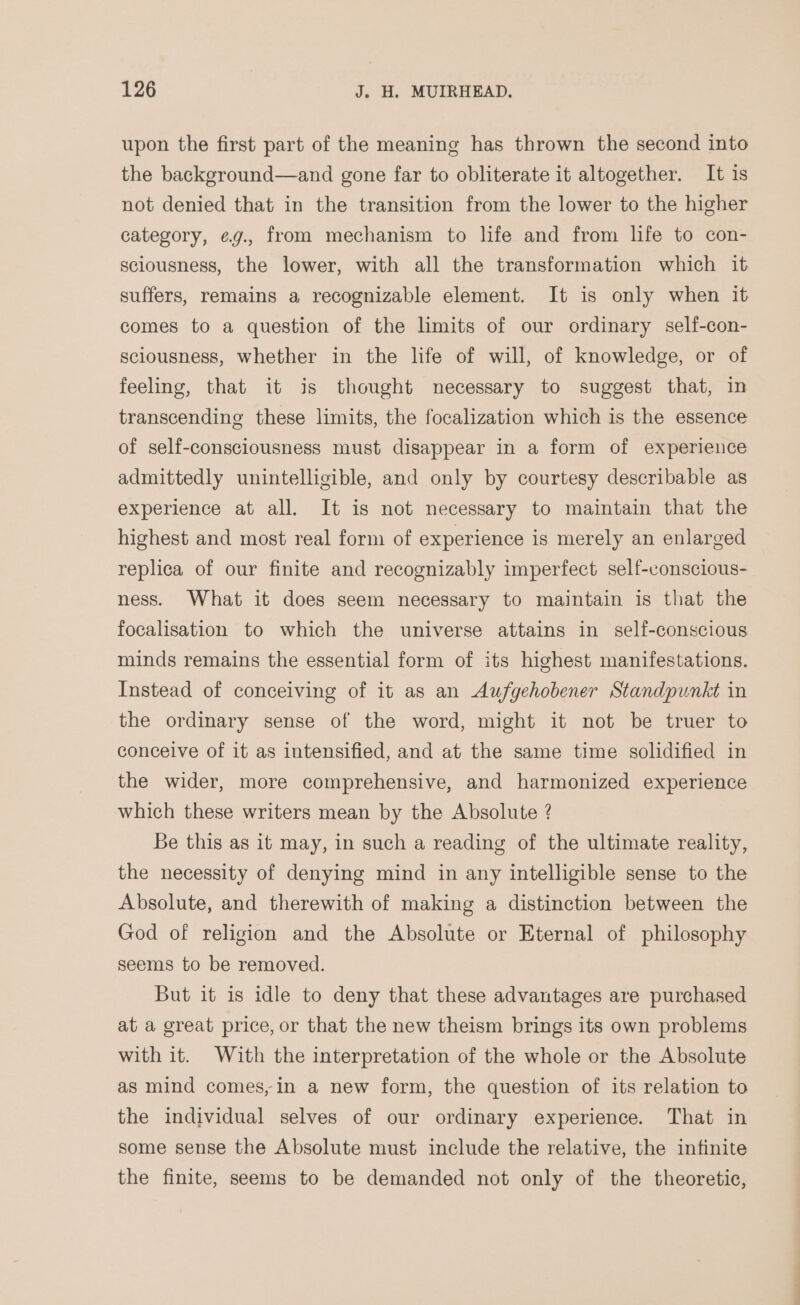 upon the first part of the meaning has thrown the second into the background—and gone far to obliterate it altogether. It is not denied that in the transition from the lower to the higher category, ¢g., from mechanism to life and from life to con- sciousness, the lower, with all the transformation which it suffers, remains a recognizable element. It is only when it comes to a question of the limits of our ordinary self-con- sciousness, whether in the life of will, of knowledge, or of feeling, that it is thought necessary to suggest that, in transcending these limits, the focalization which is the essence of self-consciousness must disappear in a form of experience admittedly unintelligible, and only by courtesy describable as experience at all. It is not necessary to maintain that the highest and most real form of experience is merely an enlarged replica of our finite and recognizably imperfect self-conscious- ness. What it does seem necessary to maintain is that the focalisation to which the universe attains in self-conscious minds remains the essential form of its highest manifestations. Instead of conceiving of it as an Aufgehobener Standpunkt in the ordinary sense of the word, might it not be truer to conceive of it as intensified, and at the same time solidified in the wider, more comprehensive, and harmonized experience which these writers mean by the Absolute ? Be this as it may, in such a reading of the ultimate reality, the necessity of denying mind in any intelligible sense to the Absolute, and therewith of making a distinction between the God of religion and the Absolute or Eternal of philosophy seems to be removed. But it is idle to deny that these advantages are purchased at a great price, or that the new theism brings its own problems with it. With the interpretation of the whole or the Absolute as mind comes, in a new form, the question of its relation to the individual selves of our ordinary experience. That in some sense the Absolute must include the relative, the infinite the finite, seems to be demanded not only of the theoretic,