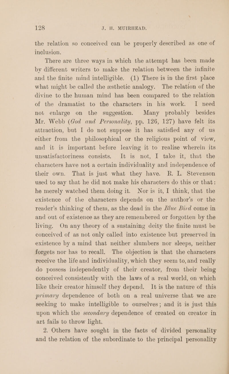 the relation so conceived can be properly described as one of inclusion. There are three ways in which the attempt has been made by different writers to make the relation between the infinite and the finite mind intelligible. (1) There is in the first place what might be called the esthetic analogy. The relation of the divine to the human mind has been compared to the relation of the dramatist to the characters in his work. I need not enlarge on the suggestion. Many probably besides Mr. Webb (God and Personality, pp. 126, 127) have felt its attraction, but I do not suppose it has satisfied any of us either from the philosophical or the religious point of view, and it 1s important before leaving it to realise wherein its unsatisfactoriness consists. It is not, I take it, that the characters have not a certain individuality and independence of their own. That is just what they have. R. L. Stevenson used to say that he did not make his characters do this or that: he merely watched them doing it. Nor is it, I think, that the existence of the characters depends on the author’s or the reader’s thinking of them, as the dead in the blwe bird come in and out of existence as they are remembered or forgotten by the living. On any theory of a sustaining deity the finite must be conceived of as not only called into existence but preserved in existence by a mind that neither slumbers nor sleeps, neither forgets nor has to recall. The objection is that the characters receive the life and individuality, which they seem to, and really do possess independently of their creator, from their being conceived consistently with the laws of a real world, on which like their creator himself they depend. It is the nature of this primary dependence of both on a real universe that we are seeking to make intelligible to ourselves; and it is just this upon which the secondary dependence of created on creator in art fails to throw light. 2. Others have sought in the facts of divided personality and the relation of the subordinate to the principal personality