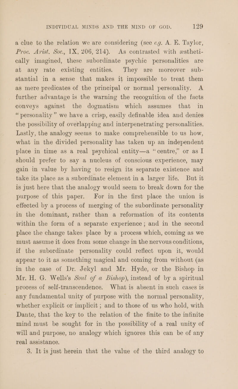 a clue to the relation we are considering (see eg. A. E. Taylor, Proc. Arist. Soc., 1X, 206, 214). As contrasted with estheti- cally imagined, these subordinate psychic personalities are at any rate existing entities. They are moreover sub- stantial in a sense that makes it impossible to treat them as mere predicates of the principal or normal personality. A further advantage is the warning the recognition of the facts conveys against the dogmatism which assumes that in “personality” we have a crisp, easily definable idea and denies the possibility of overlapping and interpenetrating personalities. Lastly, the analogy seems to make comprehensible to us how, what in the divided personality has taken up an independent place in time as a real psychical entity—a “centre,” or as I should prefer to say a nucleus of conscious experience, may gain in value by having to resign its separate existence and take its place as a subordinate element in a larger life. But it is just here that the analogy would seem to break down for the purpose of this paper. For in the first place the union is effected by a process of merging of the subordinate personality in the dominant, rather than a reformation of its contents within the form of a separate experience ; and in the second place the change takes place by a process which, coming as we must assume it does from some change in the nervous conditions, if the subordinate personality could reflect upon it, would appear to it as something magical and coming from without (as in the case of Dr. Jekyl and Mr. Hyde, or the Bishop in Mr. H. G. Wells’s Soul of a bishop), instead of by a spiritual process of self-transcendence. What is absent in such cases is any fundamental unity of purpose with the normal personality, whether explicit or implicit ; and to those of us who hold, with Dante, that the key to the relation of the finite to the infinite mind must be sought for in the possibility of a real unity of will and purpose, no analogy which ignores this can be of any real assistance. 3. It is just herein that the value of the third analogy to