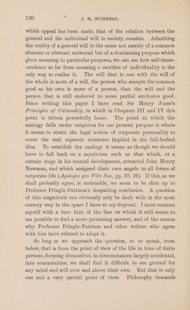 which appeal has been made, that of the relation between the general and the individual will in society, consists. Admitting the reality of a general will in the sense not merely of a common element or abstract universal but of a dominating purpose which gives meaning to particular purposes, we can see how self-trans- cendence so far from meaning a sacrifice of individuality is the only way to realise it. The will that is one with the will of the whole is more of a will, the person who accepts the common good as his own is more of a person, than the will and the person that is still enslaved to some partial exclusive good. Since writing this paper I have read Sir Henry Jones's Principles of Citizenship, in which in Chapters III and IV this point is driven powerfully home. The point at which the analogy falls under suspicion for our present purpose is where it seems to strain the legal notion of corporate personality to cover the real separate existence implied in the full-bodied idea. To establish the analogy it seems as though we should have to fall back on a mysticism such as that which, at a certain stage in his mental development, attracted John Henry Newman, and which assigned their own angels to all forms of corporate life (Apologia pro Vita Sua, pp. 28, 29). If this, as we shall probably agree, is untenable, we seem to be shut up to Professor Pringle-Pattison’s despairing conclusion. A question of this magnitude can obviously only be dealt with in the most cursory way in the space I have at my disposal. I must content myself with a bare hint of the line on which it still seems to me possible to find a more promising answer, and of the reason why Professor Pringle-Pattison and other writers who agree with him have refused to adopt it. So long as we approach the question, so to speak, from below, that is from the point of view of the life in time of finite persons, forming themselves, in circumstances largely accidental, into communities, we shall find it difficult to see ground for any mind and will over and above their own. But that is only one and a very partial point of view. Philosophy demands