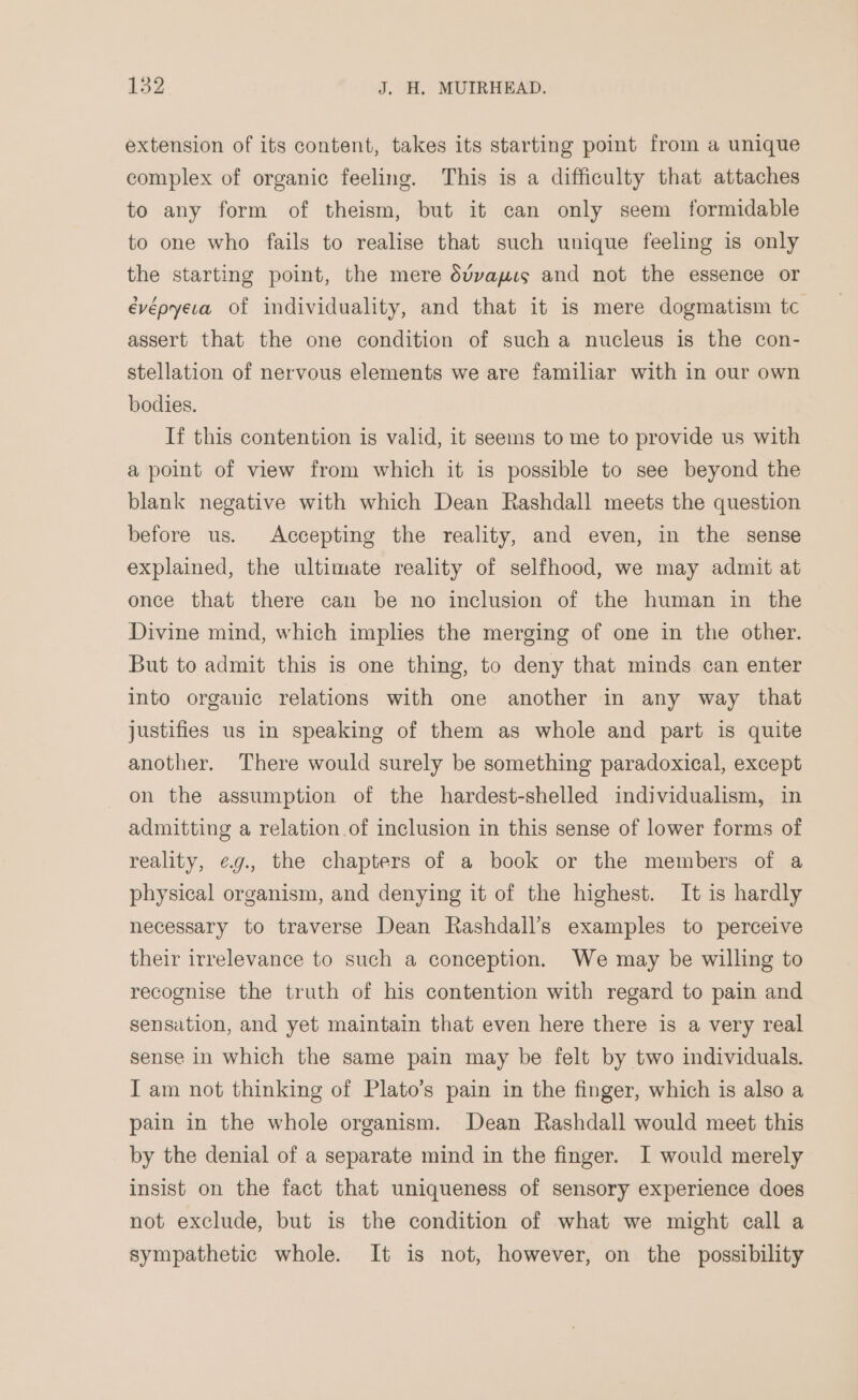 extension of its content, takes its starting poimt from a unique complex of organic feeling. This is a difficulty that attaches to any form of theism, but it can only seem formidable to one who fails to realise that such unique feeling is only the starting point, the mere dvvayus and not the essence or évépyeva of individuality, and that it is mere dogmatism tc assert that the one condition of such a nucleus is the con- stellation of nervous elements we are familiar with in our own bodies. If this contention is valid, it seems to me to provide us with a point of view from which it is possible to see beyond the blank negative with which Dean Rashdall meets the question before us. Accepting the reality, and even, in the sense explained, the ultimate reality of selfhood, we may admit at once that there can be no inclusion of the human in the Divine mind, which implies the merging of one in the other. But to admit this is one thing, to deny that minds can enter into organic relations with one another in any way that justifies us in speaking of them as whole and part is quite another. There would surely be something paradoxical, except on the assumption of the hardest-shelled individualism, in admitting a relation.of inclusion in this sense of lower forms of reality, ¢g., the chapters of a book or the members of a physical organism, and denying it of the highest. It is hardly necessary to traverse Dean Rashdall’s examples to perceive their irrelevance to such a conception. We may be willing to recognise the truth of his contention with regard to pain and sensation, and yet maintain that even here there is a very real sense in which the same pain may be felt by two individuals. I am not thinking of Plato’s pain in the finger, which is also a pain in the whole organism. Dean Rashdall would meet this by the denial of a separate mind in the finger. I would merely insist on the fact that uniqueness of sensory experience does not exclude, but is the condition of what we might call a sympathetic whole. It is not, however, on the possibility