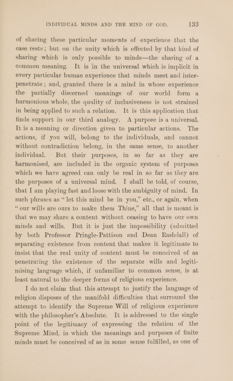 of sharing these particular moments of experience that the case rests; but on the unity which is effected by that kind of sharing which is only possible to minds—the sharing of a common meaning. It is in the universal which is implicit in every particular human experience that minds meet and inter- penetrate ; and, granted there is a mind in whose experience the partially discerned meanings of our world form a harmonious whole, the quality of inclusiveness is not strained in being applied to such a relation. It is this application that finds support in our third analogy. A purpose is a universal. It is a meaning or direction given to particular actions. The actions, if you will, belong to the individuals, and cannot without contradiction: belong, in the same sense, to another individual. But their purposes, in so far as they are harmonised, are included in the organic system of purposes which we have agreed can only be real in so far as they are the purposes of a universal mind. I shall be told, of course, that I am playing fast and loose with the ambiguity of mind. In such phrases as “let this mind be in you,” etc., or again, when “our wills are ours to make them Thine,” all that is meant is that we may share a content without ceasing to have our own minds and wills. But it is just the impossibility (admitted by both Professor Pringle-Pattison and Dean Rashdall) of separating existence from content that makes it legitimate to insist that the real unity of content must be conceived of as penetrating the existence of the separate wills and legiti- mising language which, if unfamiliar to common sense, is at least natural to the deeper forms of religious experience. I do not claim that this attempt to justify the language of religion disposes of the manifold difficulties that surround the attempt to identify the Supreme Will of religious experience with the philosopher’s Absolute. It is addressed to the single point of the legitimacy of expressing the relation of the Supreme Mind, in which the meanings and purposes of finite minds must be conceived of as in some sense fulfilled, as one of