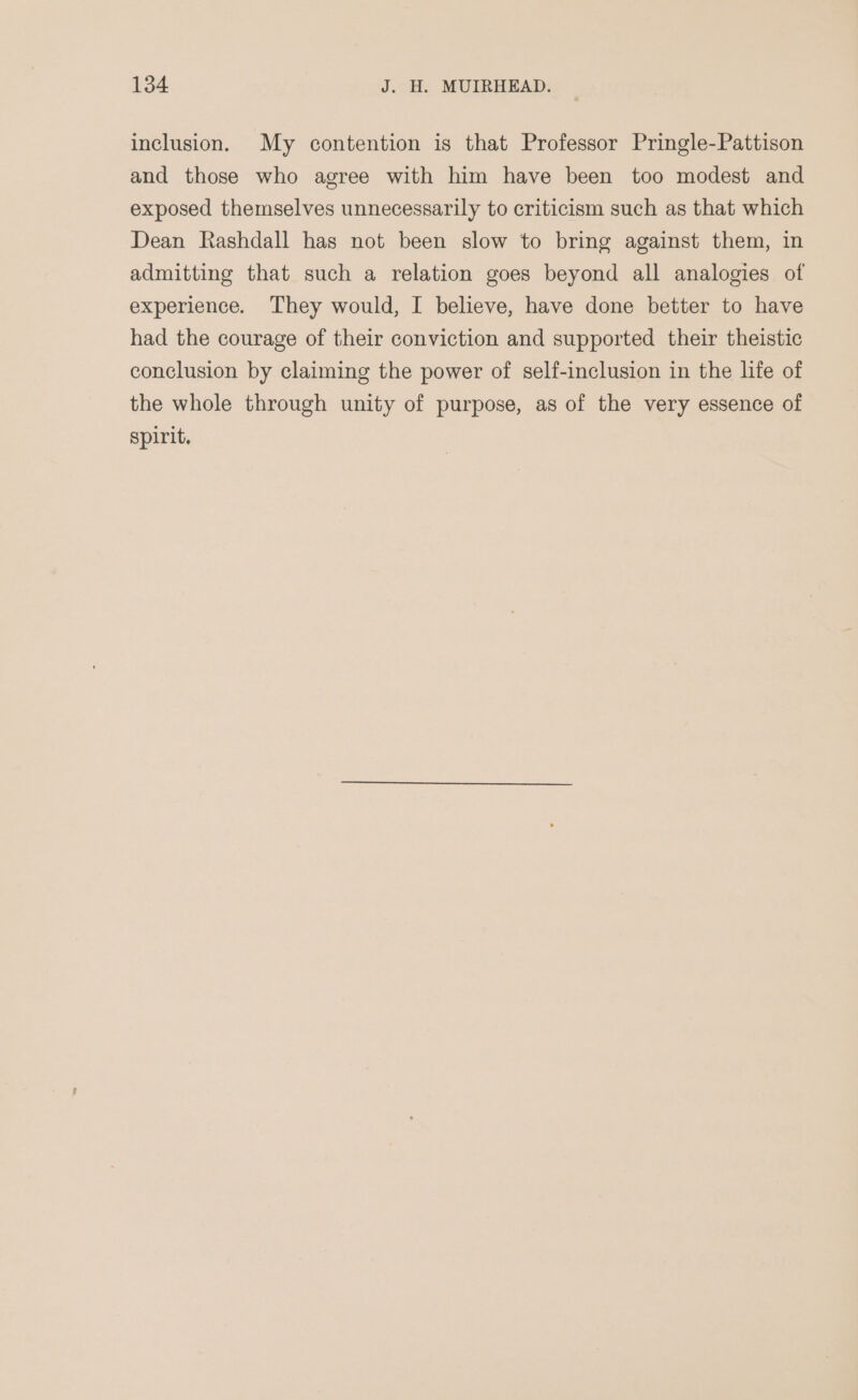 inclusion. My contention is that Professor Pringle-Pattison and those who agree with him have been too modest and exposed themselves unnecessarily to criticism such as that which Dean Rashdall has not been slow to bring against them, in admitting that such a relation goes beyond all analogies of experience. They would, I believe, have done better to have had the courage of their conviction and supported their theistic conclusion by claiming the power of self-inclusion in the life of the whole through unity of purpose, as of the very essence of spirit.