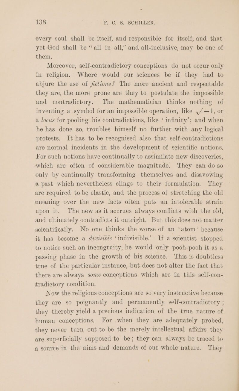 ~ 138 F) G.. 8, SCHILLER: every soul shall be itself, and responsible for itself, and that yet God shall be “all in all,” and all-inclusive, may be one of them. Moreover, self-contradictory conceptions do not occur only in religion. Where would our sciences be if they had to abjure the use of fictions? The more ancient and respectable they are, the more prone are they to postulate the impossible and contradictory. The mathematician thinks nothing of inventing a symbol for an impossible operation, like ,/—1, or a locus for pooling his contradictions, like ‘infinity’; and when he has done so, troubles himself no further with any logical protests. It has to be recognised also that self-contradictions are normal incidents in the development of scientific notions. For such notions have continually to assimilate new discoveries, which are often of considerable magnitude. They can do so only by continually transforming themselves and disavowing a past which nevertheless clings to their formulation. They are required to be elastic, and the process of stretching the old meaning over the new facts often puts an intolerable strain upon it. The new as it accrues always conflicts with the old, and ultimately contradicts it outright. But this does not matter scientifically. No one thinks the worse of an ‘atom’ because it has become a divisible ‘indivisible. If a scientist stopped to notice such an incongruity, he would only pooh-pooh it as a passing phase in the growth of his science. This is doubtless true of the particular instance, but does not alter the fact that there are always some conceptions which are in this self-con- tradictory condition. Now the religious conceptions are so very instructive because they are so poignantly and permanently self-contradictory ; they thereby yield a precious indication of the true nature of human conceptions. For when they are adequately probed, they never turn out to be the merely intellectual affairs they are superficially supposed to be; they can always be traced to a source in the aims and demands of our whole nature. They