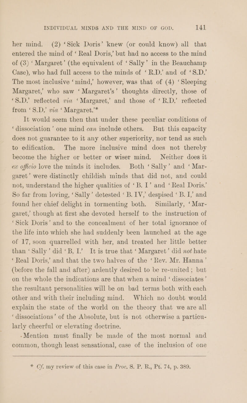 her mind. (2) ‘Sick Doris’ knew (or could know) all that entered the mind of ‘ Real Doris, but had no access to the mind of (3) ‘ Margaret’ (the equivalent of ‘Sally’ in the Beauchamp Case), who had full access to the minds of ‘R.D/ and of ‘8.D.’ The most inclusive ‘mind, however, was that of (4) ‘Sleeping Margaret, who saw ‘ Margaret’s’ thoughts directly, those of ‘S.D. reflected via ‘Margaret,’ and those of ‘R.D.’ reflected from ‘S.D.’ via ‘ Margaret.’* It would seem then that under these peculiar conditions of ‘dissociation ’ one mind can include others. But this capacity does not guarantee to it any other superiority, nor tend as such to edification. The more inclusive mind does not thereby become the higher or better or wiser mind. Neither does it ex officio love the minds it includes. Both ‘Sally’ and ‘ Mar- garet’ were distinctly childish minds that did not, and could not, understand the higher qualities of ‘B. I’ and ‘ Real Doris.’ So far from loving, ‘Sally’ detested ‘ B. IV,’ despised ‘ B. I,’ and found her chief delight in tormenting both. Similarly, ‘ Mar- garet, though at first she devoted herself to the instruction of ‘Sick Doris’ and to the concealment of her total ignorance of the life into which she had suddenly been launched at the age of 17, soon quarrelled with her, and treated her little better than ‘Sally’ did ‘B. I’ It is true that ‘ Margaret’ did not hate ‘Real Doris, and that the two halves of the ‘Rev. Mr. Hanna’ (before the fall and after) ardently desired to be re-united ; but on the whole the indications are that when a mind ‘ dissociates’ the resultant personalities will be on bad terms both with each other and with their including mind. Which no doubt would explain the state of the world on the theory that we are all ‘dissociations’ of the Absolute, but is not otherwise a particu- larly cheerful or elevating doctrine. ‘Mention must finally be made of the most normal and common, though least sensational, case of the inclusion of one * Cf. my review of this case in Proc. 8. P. R., Pt. 74, p. 389.