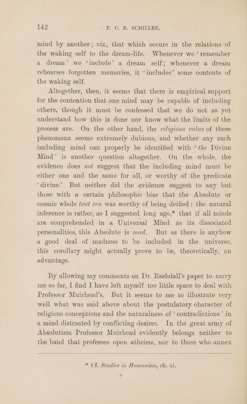 mind by another; viz., that which occurs in the relations of the waking self to the dream-life. Whenever we ‘remember a dream’ we ‘include’ a dream self; whenever a dream rehearses forgotten memories, it ‘includes’ some contents of the waking self. Altogether, then, it seems that there is empirical support for the contention that one mind may be capable of including others, though it must be confessed that we do not as yet understand how this is done nor know what the limits of the process are. On the. other hand, the religious value of these phenomena seems extremely dubious, and whether any such including mind can properly be identified with ‘the Divine Mind’ is another question altogether. On the whole, the evidence does not suggest that the including mind must be either one and the same for all, or worthy of the predicate ‘divine. But neither did the evidence suggest to any but those with a certain philosophic bias that the Absolute or cosmic whole towt erw was worthy of being deified: the natural inference is rather, as I suggested long ago,* that if all minds are comprehended in a Universal Mind as its dissociated © personalities, this Absolute is mad. But as there is anyhow a good deal of madness to be included in the universe, this corollary might actually prove to be, theoretically, an advantage. By allowing my comments on Dr. Rashdall’s paper to carry me s0 far, I find I have left myself too little space to deal with . Professor Muirhead’s. But it seems to me to illustrate very well what was said above about the postulatory character of religious conceptions and the naturalness of ‘ contradictions’ in a mind distracted by conflicting desires. In the great army of Absolutism Professor Muirhead evidently belongs neither to the band that professes open atheism, nor to those who annex * Cf. Studies in Humanism, ch. Xi. &amp;