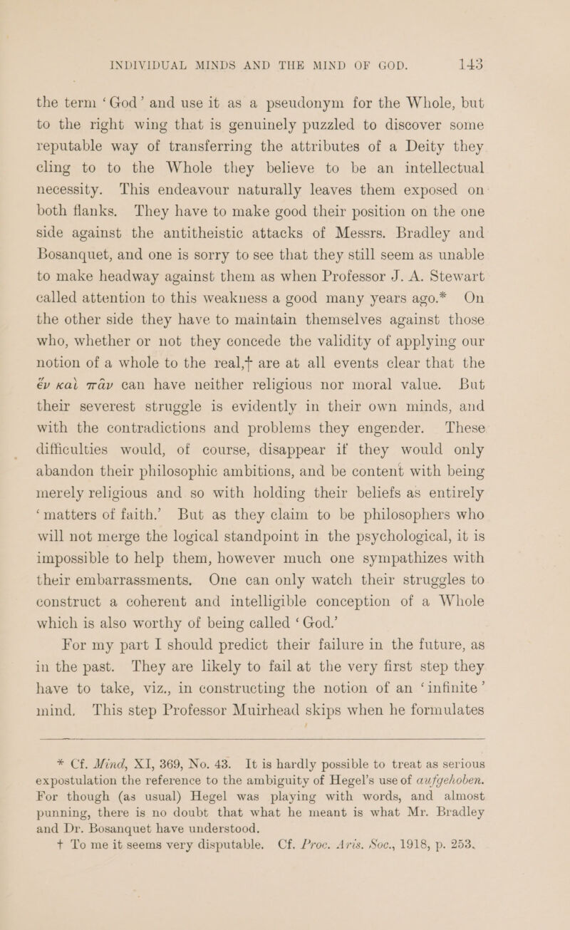 the term ‘God’ and use it as a pseudonym for the Whole, but to the right wing that is genuinely puzzled to discover some reputable way of transferring the attributes of a Deity they cling to to the Whole they believe to be an intellectual necessity. This endeavour naturally leaves them exposed on: both flanks. They have to make good their position on the one side against the antitheistic attacks of Messrs. Bradley and Bosanquet, and one is sorry to see that they still seem as unable to make headway against them as when Professor J. A. Stewart called attention to this weakness a good many years ago.* On the other side they have to maintain themselves against those who, whether or not they concede the validity of applying our notion of a whole to the real,+ are at all events clear that the év cat may can have neither religious nor moral value. But their severest struggle is evidently in their own minds, and with the contradictions and problems they engender. These difficulties would, of course, disappear if they would only abandon their philosophic ambitions, and be content with being merely religious and so with holding their beliefs as entirely ‘matters of faith. But as they claim to be philosophers who will not merge the logical standpoint in the psychological, it is impossible to help them, however much one sympathizes with their embarrassments. One can only watch their struggles to construct a coherent and intelligible conception of a Whole which is also worthy of being called ‘ God.’ For my part I should predict their failure in the future, as in the past. They are likely to fail at the very first step they have to take, viz., in constructing the notion of an ‘infinite’ mind, This step Professor Muirhead skips when he formulates * Cf. Mind, XI, 369, No. 48. It is hardly possible to treat as serious expostulation the reference to the ambiguity of Hegel’s use of aufyehoben. For though (as usual) Hegel was playing with words, and almost punning, there is no doubt that what he meant is what Mr. Bradley and Dr. Bosanquet have understood. + To me it seems very disputable. Cf. Proc. Aris. Soc., 1918, p. 253.