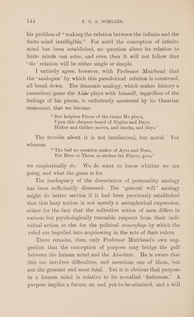 his problem of “making the relation between the infinite and the finite mind intelligible.” For until the conception of infinite mind has been established, no question about its relation to finite minds can arise, and even then it will not follow that ‘the’ relation will be either single or simple. I entirely agree, however, with Professor Muirhead that the ‘analogies’. by which this paradoxical relation is construed, all break down. The dramatic analogy, which makes history a (senseless) game the Aé#v plays with himself, regardless of the feelings of his pieces, is sufficiently answered by its Omarian statement, that we become “ But helpless Pieces of the Game He plays, Upon this chequer-board of Nights and Days, Hither and thither moves, and checks, and slays.” The trouble about it is not intellectual, but moral. For whereas “The ball no question makes of Ayes and Noes, But Here or There, as strikes the Player, goes,” we emphatically do. We do want to know whither we are going, and what the game is for. The inadequacy of the dissociation of personality analogy has been sufficiently discussed. The ‘general will’ analogy might do better service if it had been previously established that this hazy notion is not merely a metaphorical expression, either for the fact that the collective action of men differs in various but psychologically traceable respects from their indi- vidual action, or else for the political camouflage by which the . ruled are beguiled into acquiescing in the acts of their rulers. There remains, then, only Professor Muirhead’s own sug- gestion that the conception of purpose may bridge the gulf between the human mind and the Absolute. He is aware that this too involves difficulties, and mentions one of them, but not the greatest and most fatal. Yet it is obvious that purpose in a human mind is relative to its so-called ‘finiteness.’ A purpose implies a future, an end yet-to-be-attained, and a will