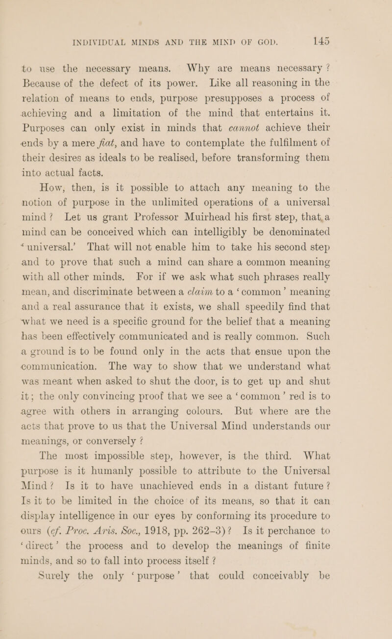 ~ to use the necessary means. Why are means necessary ? Because of the defect of its power. Like all reasoning in the relation of means to ends, purpose presupposes a process of achieving and a limitation of the mind that entertains it. Purposes can only exist in minds that cannot achieve their ends by a mere fiat, and have to contemplate the fulfilment of their desires as ideals to be realised, before transforming them into actual facts. How, then, is it possible to attach any meaning to the notion of purpose in the unlimited operations of a universal mind? Let us grant Professor Muirhead his first step, that,a mind can be conceived which can intelligibly be denominated “universal. That will not enable him to take his second step and to prove that such a mind can share a common meaning with all other minds. For if we ask what such phrases really mean, and discriminate between a claim to a ‘common’ meaning and a real assurance that it exists, we shall speedily find that what we need is a specific ground for the belief that a meaning has been effectively communicated and is really common. Such a ground is to be found only in the acts that ensue upon the communication. The way to show that we understand what was meant when asked to shut the door, is to get up and shut it; the only convincing proof that we see a ‘common’ red is to agree with others in arranging colours. But where are the acts that prove to us that the Universal Mind understands our meanings, or conversely / The most impossible step, however, is the third. What purpose is it humanly possible to attribute to the Universal Mind? Is it to have unachieved ends in a distant future ? Is it to be limited in the choice’ of its means, so that it can display intelligence in our eyes by conforming its procedure to ours (cf. Proc. Aris. Soc., 1918, pp. 262-3)? Is it perchance to ‘direct’ the process and to develop the meanings of finite minds, and so to fall into process itself ? Surely the only ‘purpose’ that could conceivably be