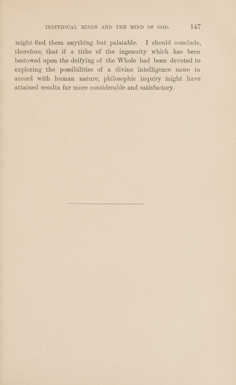 might find them anything but palatable. I should conclude, therefore, that if a tithe of the ingenuity which has been bestowed upon the deifying of the Whole had been devoted to exploring the possibilities of a divine intelligence more in accord with human nature, philosophic inquiry might have attained results far more considerable and satisfactory.