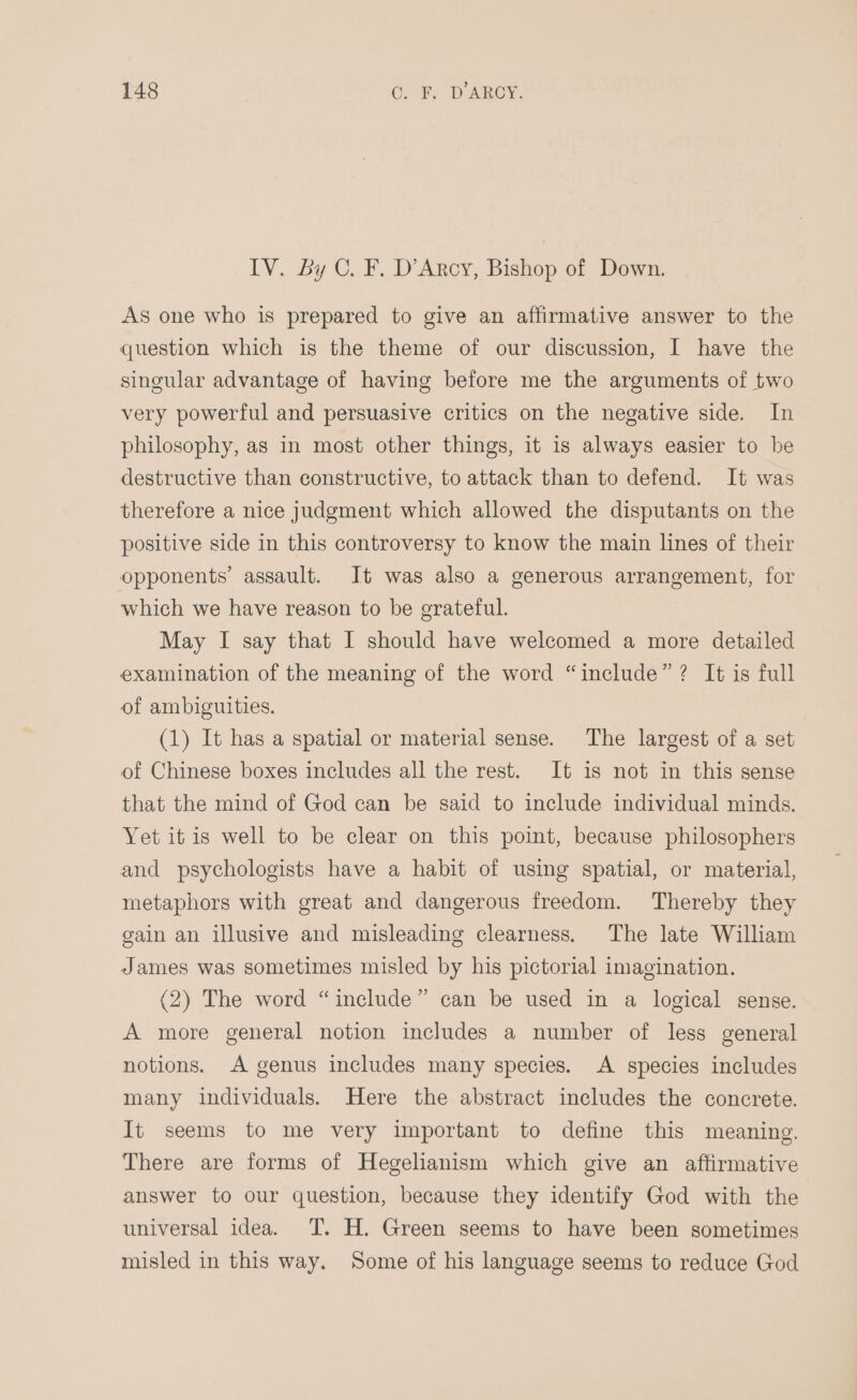 IV. By C. F. D'Arcy, Bishop of Down. As one who is prepared to give an affirmative answer to the question which is the theme of our discussion, I have the singular advantage of having before me the arguments of two very powerful and persuasive critics on the negative side. In philosophy, as in most other things, it is always easier to be destructive than constructive, to attack than to defend. It was therefore a nice judgment which allowed the disputants on the positive side in this controversy to know the main lines of their opponents’ assault. It was also a generous arrangement, for which we have reason to be grateful. May I say that I should have welcomed a more detailed examination of the meaning of the word “include”? It is full of ambiguities. (1) It has a spatial or material sense. The largest of a set of Chinese boxes includes all the rest. It is not in this sense that the mind of God can be said to include individual minds. Yet it is well to be clear on this point, because philosophers and psychologists have a habit of using spatial, or material, metaphors with great and dangerous freedom. Thereby they gain an illusive and misleading clearness. The late William James was sometimes misled by his pictorial imagination. (2) The word “include” can be used in a logical sense. A more general notion includes a number of less general notions. A genus includes many species. A species includes many individuals. Here the abstract includes the concrete. It seems to me very important to define this meaning. There are forms of Hegelianism which give an aflirmative answer to our question, because they identify God with the universal idea. T. H. Green seems to have been sometimes misled in this way. Some of his language seems to reduce God