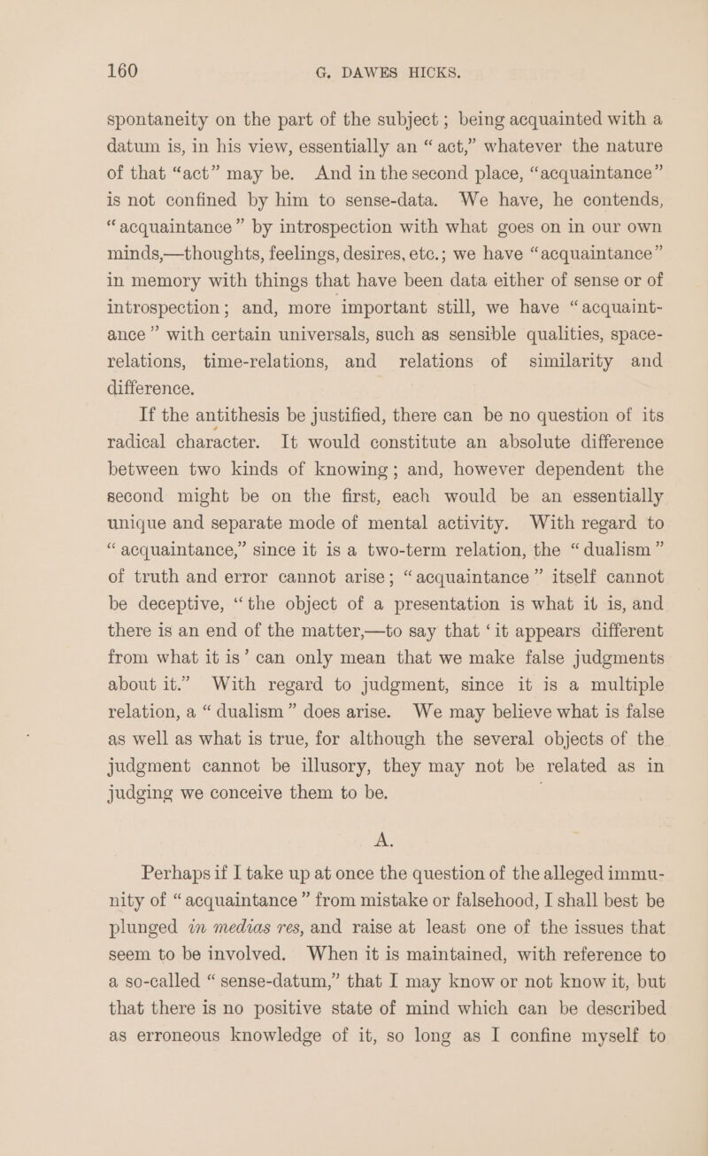 spontaneity on the part of the subject ; being acquainted with a datum is, in his view, essentially an “act,” whatever the nature of that “act” may be. And in the second place, “acquaintance” is not confined by him to sense-data. We have, he contends, “acquaintance” by introspection with what goes on in our own minds,—thoughts, feelings, desires, etc.; we have “acquaintance” in memory with things that have been data either of sense or of introspection; and, more important still, we have “acquaint- ance’ with certain universals, such as sensible qualities, space- relations, time-relations, and relations of similarity and difference. If the antithesis be justified, there can be no question of its radical character. It would constitute an absolute difference between two kinds of knowing; and, however dependent the second might be on the first, each would be an essentially unique and separate mode of mental activity. With regard to “acquaintance,” since it is a two-term relation, the “dualism ” of truth and error cannot arise; “acquaintance ” itself cannot be deceptive, “the object of a presentation is what it is, and there is an end of the matter,—to say that ‘it appears different from what it is’ can only mean that we make false judgments about it.” With regard to judgment, since it is a multiple relation, a “ dualism” does arise. We may believe what is false as well as what is true, for although the several objects of the judgment cannot be illusory, they may not be related as in judging we conceive them to be. | A. Perhaps if I take up at once the question of the alleged immu- nity of “ acquaintance ” from mistake or falsehood, I shall best be plunged wm medias res, and raise at least one of the issues that seem to be involved. When it is maintained, with reference to a so-called “ sense-datum,” that I may know or not know it, but that there is no positive state of mind which can be described as erroneous knowledge of it, so long as I confine myself to