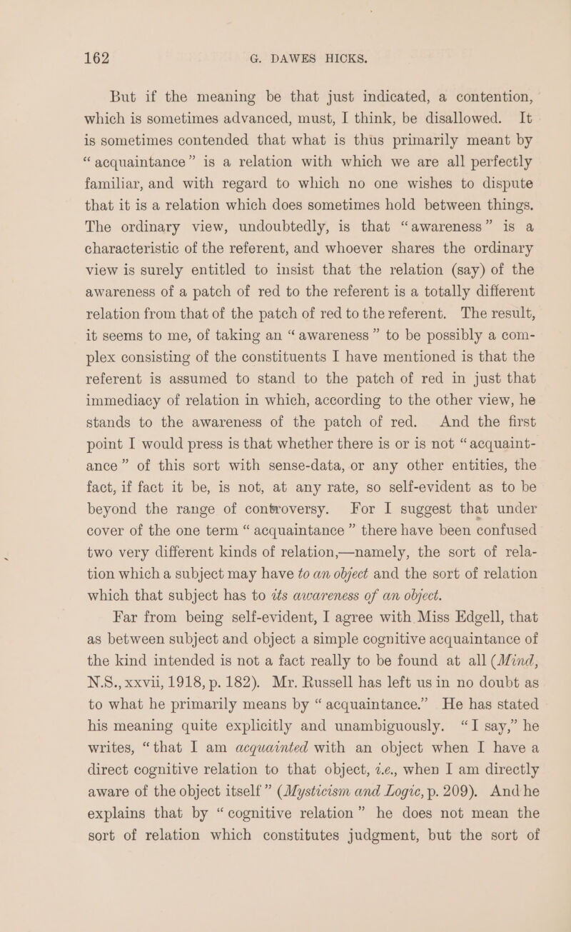 But if the meaning be that just indicated, a contention, which is sometimes advanced, must, I think, be disallowed. It is sometimes contended that what is thus primarily meant by “ acquaintance” is a relation with which we are all perfectly familiar, and with regard to which no one wishes to dispute that it is a relation which does sometimes hold between things. The ordinary view, undoubtedly, is that “awareness” is a characteristic of the referent, and whoever shares the ordinary view is surely entitled to insist that the relation (say) of the awareness of a patch of red to the referent is a totally different relation from that of the patch of red tothe referent. The result, it seems to me, of taking an “awareness” to be possibly a com- plex consisting of the constituents I have mentioned is that the referent is assumed to stand to the patch of red in just that immediacy of relation in which, according to the other view, he stands to the awareness of the patch of red. And the first point I would press is that whether there is or is not “ acquaint- ance” of this sort with sense-data, or any other entities, the fact, if fact it be, is not, at any rate, so self-evident as to be beyond the range of controversy. For I suggest that under cover of the one term “ acquaintance ” there have been confused two very different kinds of relation——namely, the sort of rela- tion which a subject may have to an object and the sort of relation which that subject has to zs awareness of an object. Far from being self-evident, I agree with Miss Edgell, that as between subject and object a simple cognitive acquaintance of the kind intended is not a fact really to be found at all (find, NS., xxvii, 1918, p. 182). Mr. Russell has left usin no doubt as to what he primarily means by “ acquaintance.” He has stated his meaning quite explicitly and unambiguously. “I say,” he writes, “that I am acquainted with an object when I have a direct cognitive relation to that object, z.¢., when I am directly aware of the object itself” (Mysticism and Logic, p. 209). Andhe explains that by “cognitive relation” he does not mean the sort of relation which constitutes judgment, but the sort of